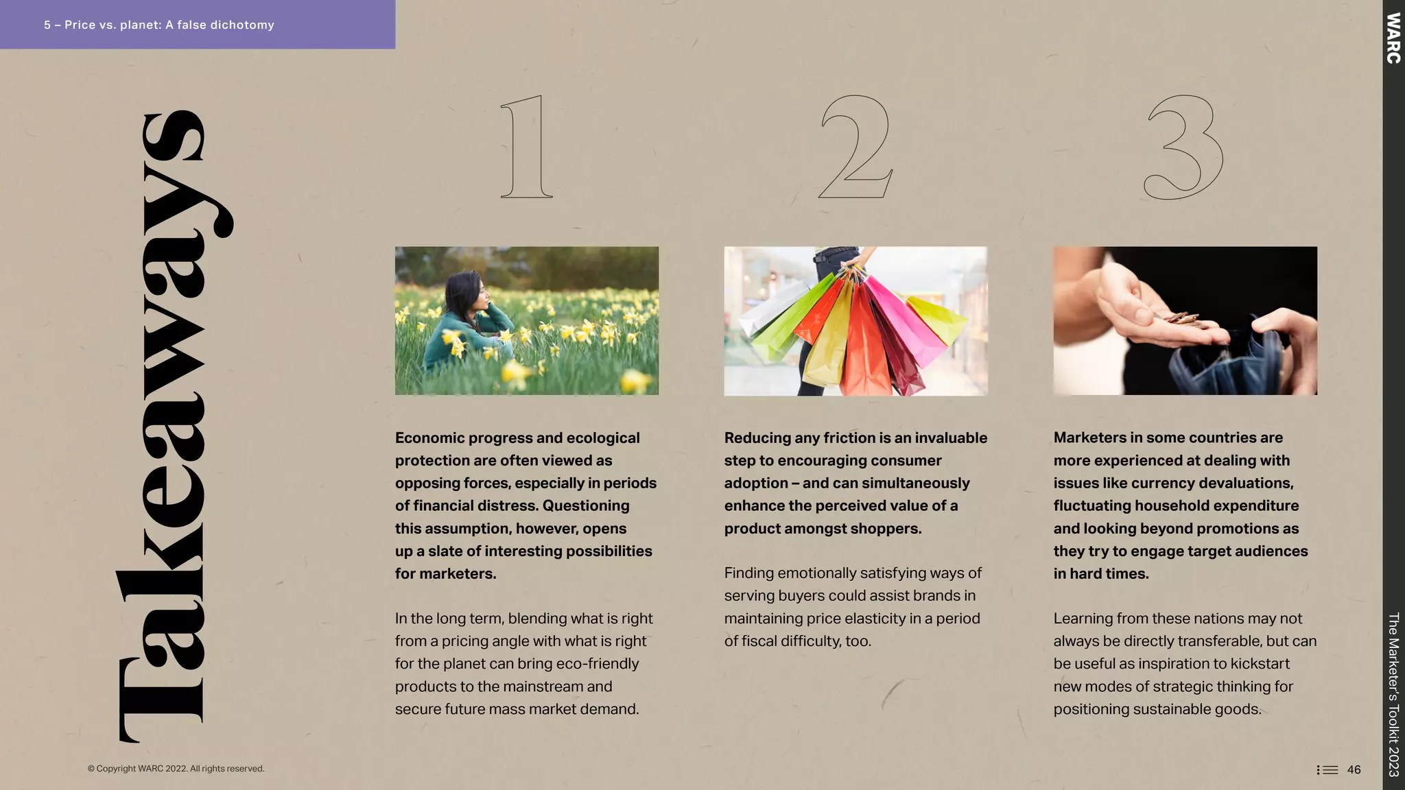 Economic progress and ecological
protection are often viewed as
opposing forces, especially in periods
of financial distress. Questioning
this assumption, however, opens
up a slate of interesting possibilities
for marketers.
In the long term, blending what is right
from a pricing angle with what is right
for the planet can bring eco-friendly
products to the mainstream and
secure future mass market demand.
Reducing any friction is an invaluable
step to encouraging consumer
adoption – and can simultaneously
enhance the perceived value of a
product amongst shoppers.
Finding emotionally satisfying ways of
serving buyers could assist brands in
maintaining price elasticity in a period
of fiscal difficulty, too.
Marketers in some countries are
more experienced at dealing with
issues like currency devaluations,
fluctuating household expenditure
and looking beyond promotions as
they try to engage target audiences
in hard times.
Learning from these nations may not
always be directly transferable, but can
be useful as inspiration to kickstart
new modes of strategic thinking for
positioning sustainable goods.
1 2 3
Takeaways
46
The
Marketer’s
Toolkit
2023
5 – Price vs. planet: A false dichotomy
© Copyright WARC 2022. All rights reserved.
 