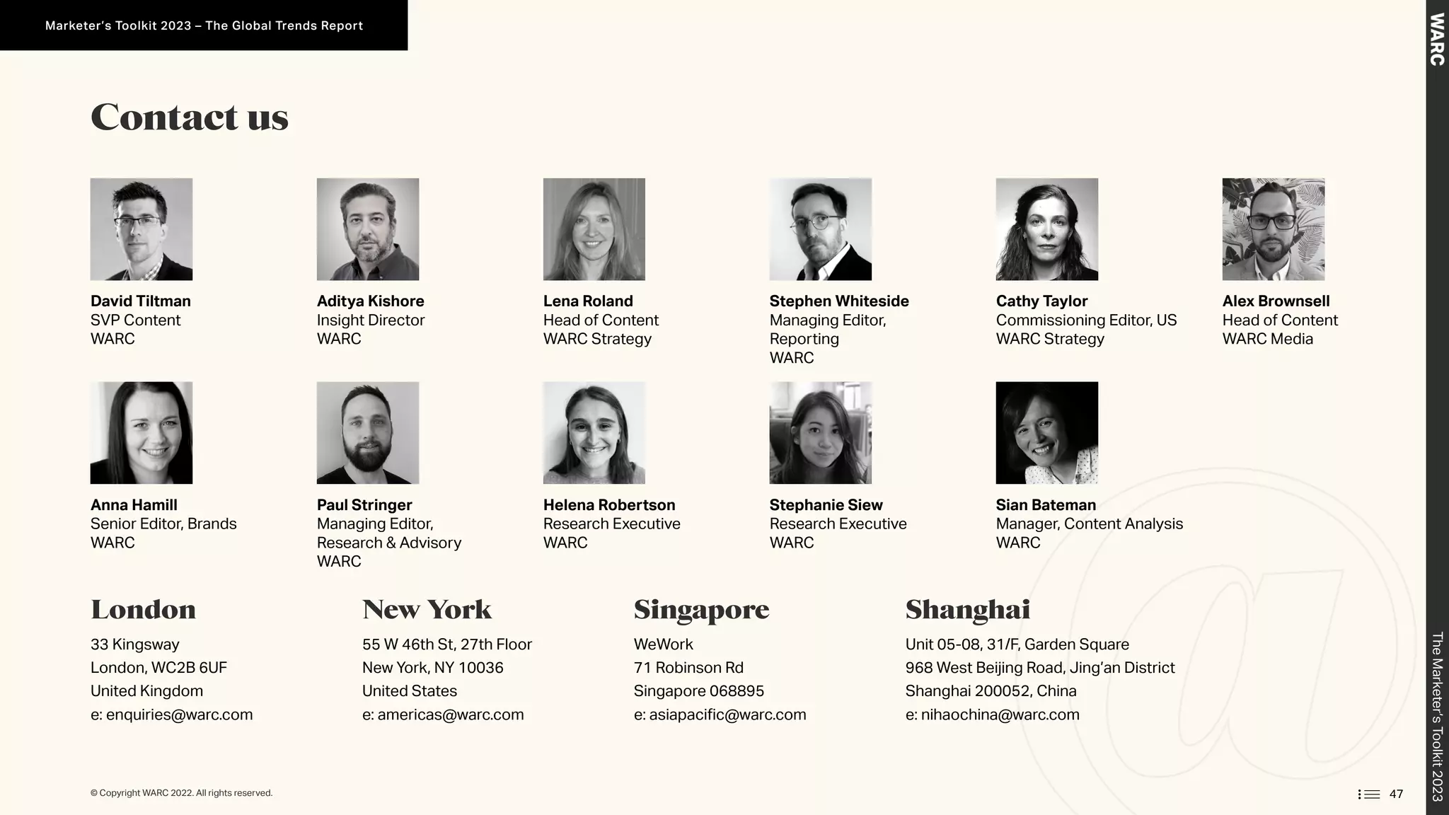 David Tiltman
SVP Content
WARC
Aditya Kishore
Insight Director
WARC
Lena Roland
Head of Content
WARC Strategy
Cathy Taylor
Commissioning Editor, US
WARC Strategy
Stephen Whiteside
Managing Editor,
Reporting
WARC
Anna Hamill
Senior Editor, Brands
WARC
Paul Stringer
Managing Editor,
Research  Advisory
WARC
Helena Robertson
Research Executive
WARC
Stephanie Siew
Research Executive
WARC
Sian Bateman
Manager, Content Analysis
WARC
Contact us
London
33 Kingsway
London, WC2B 6UF
United Kingdom
e: enquiries@warc.com
New York
55 W 46th St, 27th Floor
New York, NY 10036
United States
e: americas@warc.com
Singapore
WeWork
71 Robinson Rd
Singapore 068895
e: asiapacific@warc.com
Shanghai
Unit 05-08, 31/F, Garden Square
968 West Beijing Road, Jing’an District
Shanghai 200052, China
e: nihaochina@warc.com
Alex Brownsell
Head of Content
WARC Media
47
© Copyright WARC 2022. All rights reserved.
The
Marketer’s
Toolkit
2023
Marketer’s Toolkit 2023 – The Global Trends Report
 