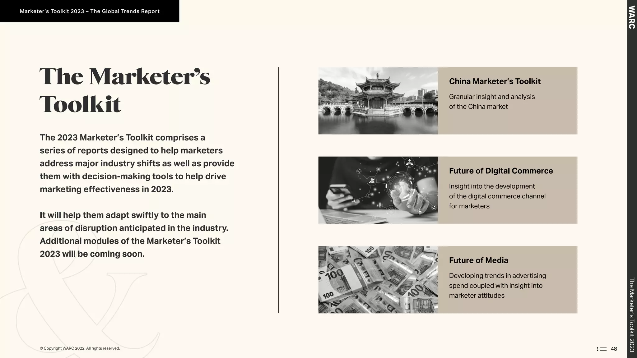 The Marketer’s
Toolkit
The 2023 Marketer’s Toolkit comprises a
series of reports designed to help marketers
address major industry shifts as well as provide
them with decision-making tools to help drive
marketing effectiveness in 2023.
It will help them adapt swiftly to the main
areas of disruption anticipated in the industry.
Additional modules of the Marketer’s Toolkit
2023 will be coming soon.
China Marketer’s Toolkit
Granular insight and analysis
of the China market
Future of Digital Commerce
Insight into the development
of the digital commerce channel
for marketers
Future of Media
Developing trends in advertising
spend coupled with insight into
marketer attitudes
48
© Copyright WARC 2022. All rights reserved.
The
Marketer’s
Toolkit
2023
Marketer’s Toolkit 2023 – The Global Trends Report
 