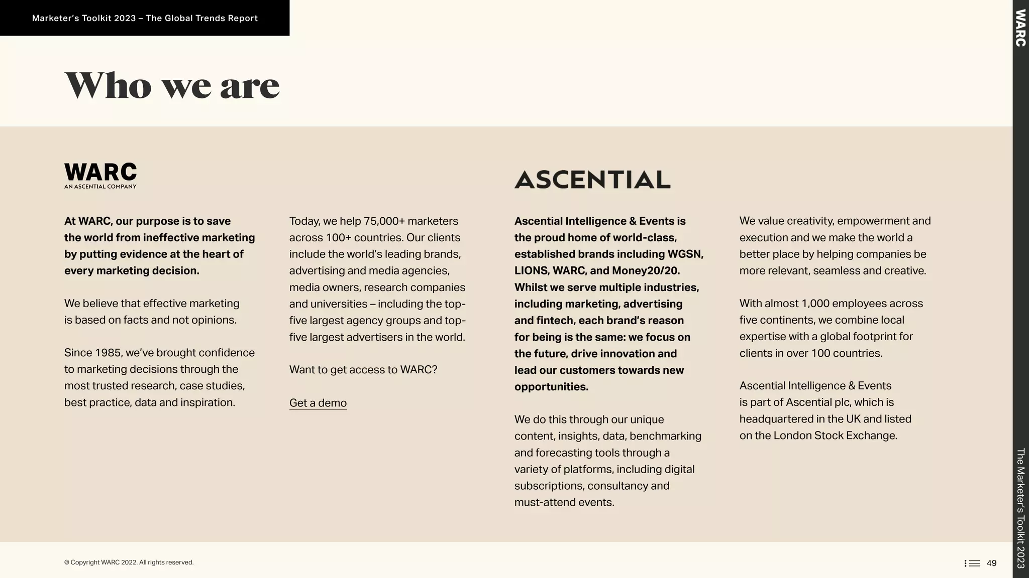 At WARC, our purpose is to save
the world from ineffective marketing
by putting evidence at the heart of
every marketing decision.
We believe that effective marketing
is based on facts and not opinions.
Since 1985, we’ve brought confidence
to marketing decisions through the
most trusted research, case studies,
best practice, data and inspiration.
Today, we help 75,000+ marketers
across 100+ countries. Our clients
include the world’s leading brands,
advertising and media agencies,
media owners, research companies
and universities – including the top-
five largest agency groups and top-
five largest advertisers in the world.
Want to get access to WARC?
Get a demo
Ascential Intelligence  Events is
the proud home of world-class,
established brands including WGSN,
LIONS, WARC, and Money20/20.
Whilst we serve multiple industries,
including marketing, advertising
and fintech, each brand’s reason
for being is the same: we focus on
the future, drive innovation and
lead our customers towards new
opportunities.
We do this through our unique
content, insights, data, benchmarking
and forecasting tools through a
variety of platforms, including digital
subscriptions, consultancy and
must-attend events.
We value creativity, empowerment and
execution and we make the world a
better place by helping companies be
more relevant, seamless and creative.
With almost 1,000 employees across
five continents, we combine local
expertise with a global footprint for
clients in over 100 countries.
Ascential Intelligence  Events
is part of Ascential plc, which is
headquartered in the UK and listed
on the London Stock Exchange.
Who we are
49
© Copyright WARC 2022. All rights reserved.
The
Marketer’s
Toolkit
2023
Marketer’s Toolkit 2023 – The Global Trends Report
 