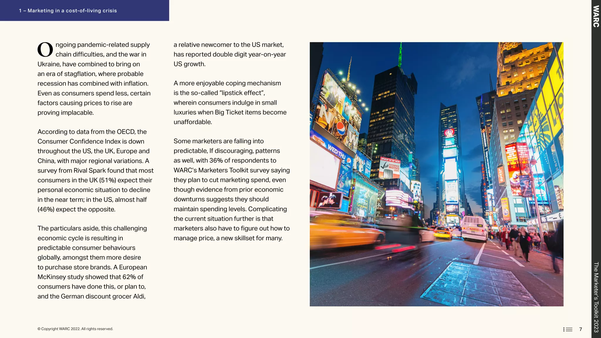 Ongoing pandemic-related supply
chain difficulties, and the war in
Ukraine, have combined to bring on
an era of stagflation, where probable
recession has combined with inflation.
Even as consumers spend less, certain
factors causing prices to rise are
proving implacable.
According to data from the OECD, the
Consumer Confidence Index is down
throughout the US, the UK, Europe and
China, with major regional variations. A
survey from Rival Spark found that most
consumers in the UK (51%) expect their
personal economic situation to decline
in the near term; in the US, almost half
(46%) expect the opposite.
The particulars aside, this challenging
economic cycle is resulting in
predictable consumer behaviours
globally, amongst them more desire
to purchase store brands. A European
McKinsey study showed that 62% of
consumers have done this, or plan to,
and the German discount grocer Aldi,
a relative newcomer to the US market,
has reported double digit year-on-year
US growth.
A more enjoyable coping mechanism
is the so-called “lipstick effect”,
wherein consumers indulge in small
luxuries when Big Ticket items become
unaffordable.
Some marketers are falling into
predictable, If discouraging, patterns
as well, with 36% of respondents to
WARC’s Marketers Toolkit survey saying
they plan to cut marketing spend, even
though evidence from prior economic
downturns suggests they should
maintain spending levels. Complicating
the current situation further is that
marketers also have to figure out how to
manage price, a new skillset for many.
7
© Copyright WARC 2022. All rights reserved.
The
Marketer’s
Toolkit
2023
1 – Marketing in a cost-of-living crisis
 
