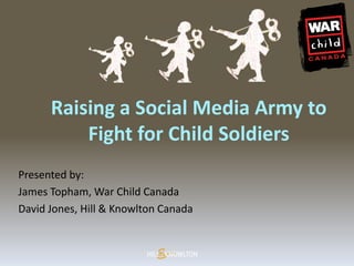Raising a Social Media Army to
          Fight for Child Soldiers
Presented by:
James Topham, War Child Canada
David Jones, Hill & Knowlton Canada
 