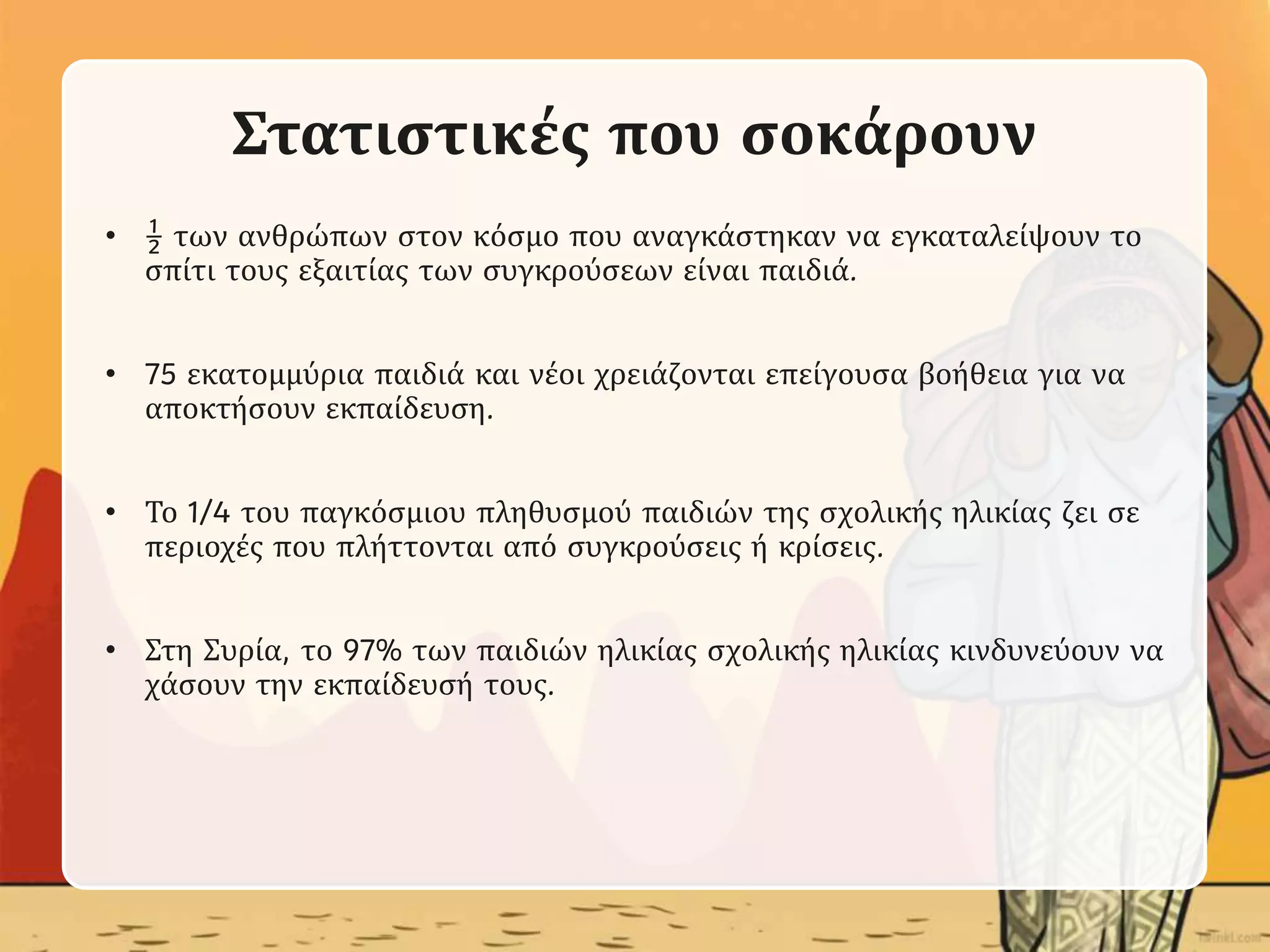 Στατιστικές που σοκάρουν
• ½ των ανθρώπων στον κόσμο που αναγκάστηκαν να εγκαταλείψουν το
σπίτι τους εξαιτίας των συγκρούσεων είναι παιδιά.
• 75 εκατομμύρια παιδιά και νέοι χρειάζονται επείγουσα βοήθεια για να
αποκτήσουν εκπαίδευση.
• Το 1/4 του παγκόσμιου πληθυσμού παιδιών της σχολικής ηλικίας ζει σε
περιοχές που πλήττονται από συγκρούσεις ή κρίσεις.
• Στη Συρία, το 97% των παιδιών ηλικίας σχολικής ηλικίας κινδυνεύουν να
χάσουν την εκπαίδευσή τους.
 
