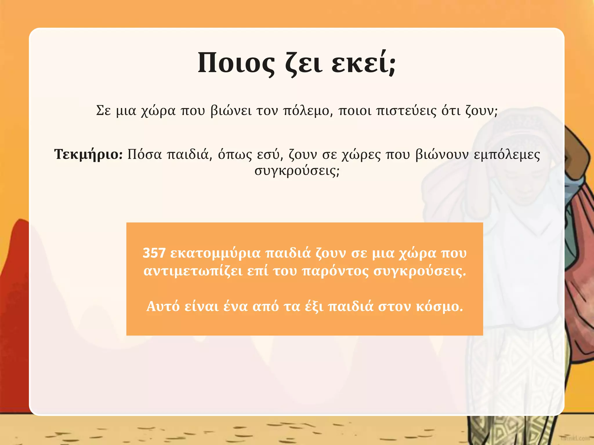 Ποιος ζει εκεί;
Σε μια χώρα που βιώνει τον πόλεμο, ποιοι πιστεύεις ότι ζουν;
Τεκμήριο: Πόσα παιδιά, όπως εσύ, ζουν σε χώρες που βιώνουν εμπόλεμες
συγκρούσεις;
357 εκατομμύρια παιδιά ζουν σε μια χώρα που
αντιμετωπίζει επί του παρόντος συγκρούσεις.
Αυτό είναι ένα από τα έξι παιδιά στον κόσμο.
 