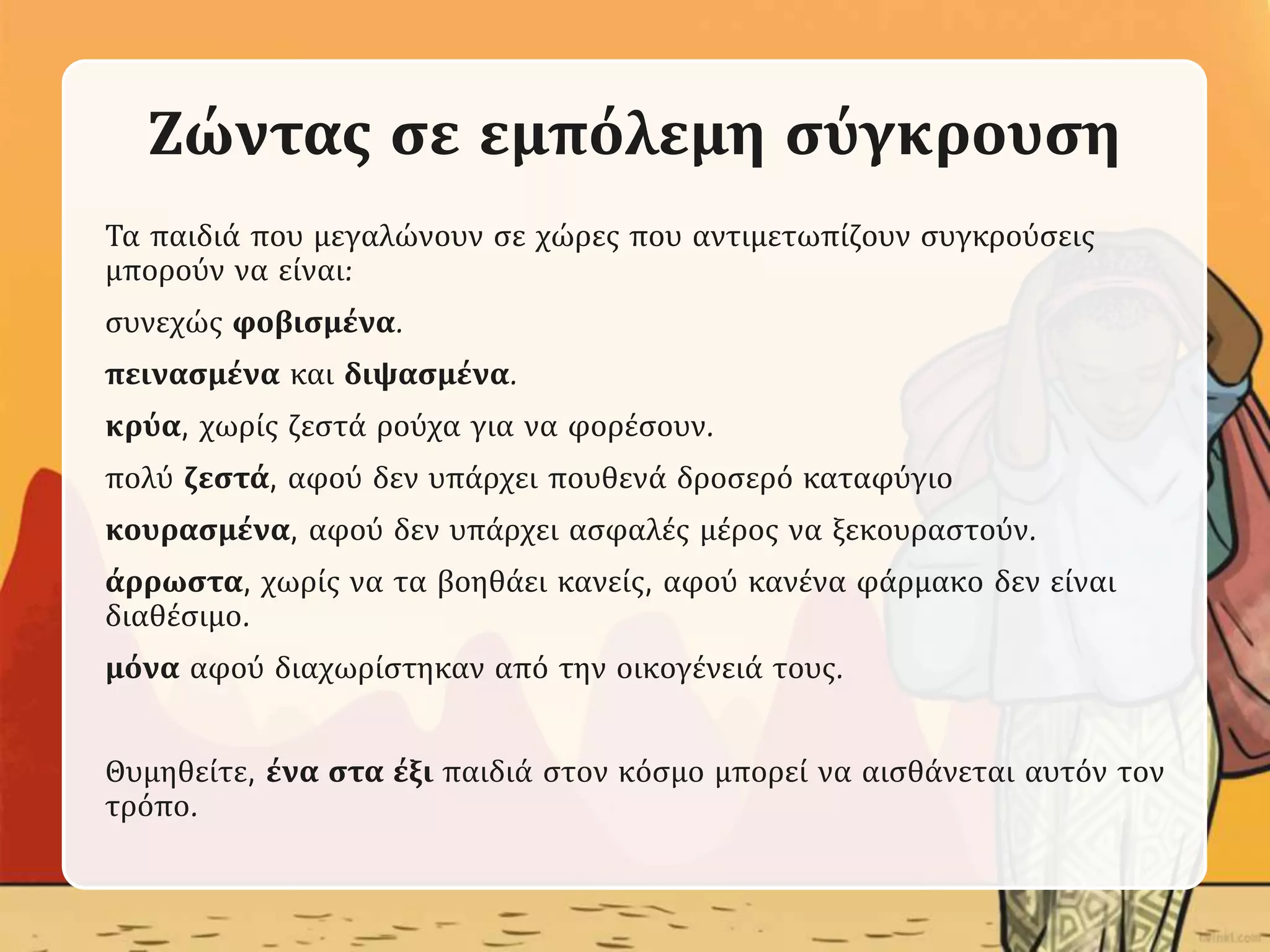 Ζώντας σε εμπόλεμη σύγκρουση
Τα παιδιά που μεγαλώνουν σε χώρες που αντιμετωπίζουν συγκρούσεις
μπορούν να είναι:
συνεχώς φοβισμένα.
πεινασμένα και διψασμένα.
κρύα, χωρίς ζεστά ρούχα για να φορέσουν.
πολύ ζεστά, αφού δεν υπάρχει πουθενά δροσερό καταφύγιο
κουρασμένα, αφού δεν υπάρχει ασφαλές μέρος να ξεκουραστούν.
άρρωστα, χωρίς να τα βοηθάει κανείς, αφού κανένα φάρμακο δεν είναι
διαθέσιμο.
μόνα αφού διαχωρίστηκαν από την οικογένειά τους.
Θυμηθείτε, ένα στα έξι παιδιά στον κόσμο μπορεί να αισθάνεται αυτόν τον
τρόπο.
 