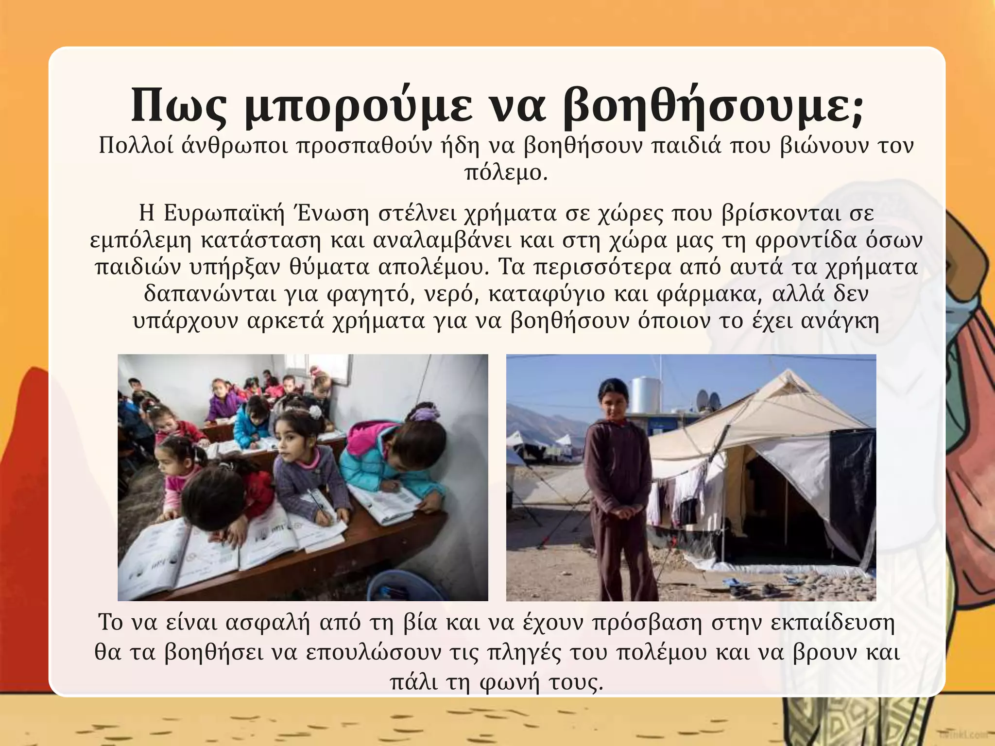 Πως μπορούμε να βοηθήσουμε;
Πολλοί άνθρωποι προσπαθούν ήδη να βοηθήσουν παιδιά που βιώνουν τον
πόλεμο.
Η Ευρωπαϊκή Ένωση στέλνει χρήματα σε χώρες που βρίσκονται σε
εμπόλεμη κατάσταση και αναλαμβάνει και στη χώρα μας τη φροντίδα όσων
παιδιών υπήρξαν θύματα απολέμου. Τα περισσότερα από αυτά τα χρήματα
δαπανώνται για φαγητό, νερό, καταφύγιο και φάρμακα, αλλά δεν
υπάρχουν αρκετά χρήματα για να βοηθήσουν όποιον το έχει ανάγκη
Το να είναι ασφαλή από τη βία και να έχουν πρόσβαση στην εκπαίδευση
θα τα βοηθήσει να επουλώσουν τις πληγές του πολέμου και να βρουν και
πάλι τη φωνή τους.
 