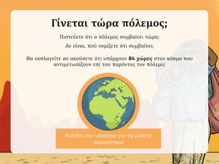Ελέγξτε την υδρόγειο για να μάθετε
περισσότερα
Γίνεται τώρα πόλεμος;
Πιστεύετε ότι ο πόλεμος συμβαίνει τώρα;
Αν είναι, πού νομίζετε ότι συμβαίνει;
Θα εκπλαγείτε αν ακούσετε ότι υπάρχουν 84 χώρες στον κόσμο που
αντιμετωπίζουν επί του παρόντος τον πόλεμο;
 