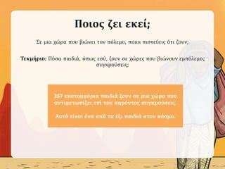 Ποιος ζει εκεί;
Σε μια χώρα που βιώνει τον πόλεμο, ποιοι πιστεύεις ότι ζουν;
Τεκμήριο: Πόσα παιδιά, όπως εσύ, ζουν σε χώρες που βιώνουν εμπόλεμες
συγκρούσεις;
357 εκατομμύρια παιδιά ζουν σε μια χώρα που
αντιμετωπίζει επί του παρόντος συγκρούσεις.
Αυτό είναι ένα από τα έξι παιδιά στον κόσμο.
 