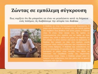 Ζώντας σε εμπόλεμη σύγκρουση
Πως νομίζετε ότι θα μπορούσε να είναι να μεγαλώσετε κατά τη διάρκεια
ενός πολέμου; Ας διαβάσουμε την ιστορία του Andrew:
.Ο Andrew ζει στην Κεντροαφρικανική Δημοκρατία. Η
χώρα αυτή βρίσκεται σε πόλεμο εδώ και πολλά χρόνια
και λαμβάνει λίγη βοήθεια από άλλες χώρες. Ο Andrew
είναι 15 ετών. Στην ηλικία του, θα πρέπει να
επικεντρώνεται στο σχολείο και να παίζει με τους
φίλους του, αλλά η κρίση στη χώρα του σημαίνει ότι
δεν μπορεί να κάνει κανένα από αυτά τα πράγματα. Ο
Andrew δεν μπορεί να πάει στο σχολείο επειδή
υπάρχουν τόσοι πολλοί άνθρωποι που πυροβολούν me
όπλα στους δρόμους. Ο Andrew είχε εκπαιδευτεί για
να είναι ξυλουργός. Η εκπαίδευσή του διακόπηκε όταν
ξεκίνησαν οι μάχες στην πατρίδα του. Θέλει να
τελειώσει την εκμάθηση αυτής της σημαντικής
δεξιοτεχνίας αλλά, τώρα, ο Andrew μπορεί μόνο να
σκεφτεί τους ανθρώπους που έχει χάσει και τα φρικτά
πράγματα που έχει δει.
 