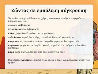 Ζώντας σε εμπόλεμη σύγκρουση
Τα παιδιά που μεγαλώνουν σε χώρες που αντιμετωπίζουν συγκρούσεις
μπορούν να είναι:
συνεχώς φοβισμένα.
πεινασμένα και διψασμένα.
κρύα, χωρίς ζεστά ρούχα για να φορέσουν.
πολύ ζεστά, αφού δεν υπάρχει πουθενά δροσερό καταφύγιο
κουρασμένα, αφού δεν υπάρχει ασφαλές μέρος να ξεκουραστούν.
άρρωστα, χωρίς να τα βοηθάει κανείς, αφού κανένα φάρμακο δεν είναι
διαθέσιμο.
μόνα αφού διαχωρίστηκαν από την οικογένειά τους.
Θυμηθείτε, ένα στα έξι παιδιά στον κόσμο μπορεί να αισθάνεται αυτόν τον
τρόπο.
 