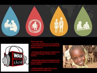 Their main goal:
- Providing medical care, counseling
to girls who have been the victims of
sexual violence.

- Creating safe heaven for children to
escape the danger of life on the
streets.

- Rebuilding schools destroyed by the
war and getting kids out of the army
and to school.

- Helping children get their voices
heard and their rights met.
 