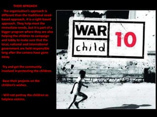 THEIR APROACH
- The organization’s approach is
different than the traditional need-
based approach, it is a right-based
approach. They help meet the
immediate needs, but it is part of a
bigger program where they are also
helping the children to campaign
and lobby to make sure that the
local, national and international
government are held responsible
long after the camera have gone
away.

-Try and get the community
involved in protecting the children.

-Base their projects on the
children’s wishes.

- Will not portray the children as
helpless victims.
 