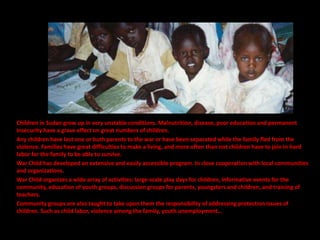 Children in Sudan grow up in very unstable conditions. Malnutrition, disease, poor education and permanent
insecurity have a grave effect on great numbers of children.
Any children have lost one or both parents to the war or have been separated while the family fled from the
violence. Families have great difficulties to make a living, and more often than not children have to join in hard
labor for the family to be able to survive.
War Child has developed an extensive and easily accessible program. In close cooperation with local communities
and organizations.
War Child organizes a wide array of activities: large-scale play days for children, informative events for the
community, education of youth groups, discussion groups for parents, youngsters and children, and training of
teachers.
Community groups are also taught to take upon them the responsibility of addressing protection issues of
children. Such as child labor, violence among the family, youth unemployment…
 