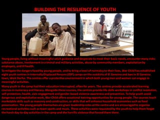 BUILDING THE RESILIENCE OF YOUTH




Young people, living without meaningful adult guidance and desperate to meet their basic needs, encounter many risks:
substance abuse, involvement in criminal and military activities, abuse by community members, exploitation by
employers, and ill health.
To mitigate the dangers faced by young people, and to bring a level of normalcy to their lives, War Child has established
eight youth centres in Internally Displaced Persons (IDP) camps on the outskirts of El Geneina and two in El Geneina
town, West Darfur. The centres offer a protective environment in which both young men and women can engage in
meaningful activities.
Many youth in the camp had their education interrupted, often for years. The centres provide accelerated learning
courses in numeracy and literacy. Alongside these courses, the centres provide life skills workshops in conflict resolution,
self-protection, health, civic engagement and gender-based violence awareness and prevention. To help youth avoid
dangerous and exploitative work, War Child offers vocational training opportunities for young people. The courses teach
marketable skills such as masonry and construction, or skills that will enhance household economies such as food
preservation. The young people themselves are given leadership roles at the centre and are encouraged to organize
recreational activities such as team sports and music. These activities were requested by the youth to help them forget
the harsh day-to-day activities in the camp and the horrific violence that forced them there.
 