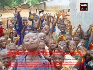 War child is an organization concerned with the durability of their programs.
This is why War Child educates youth groups and community leaders. This in order to stimulate the
durability and effectiveness of their programs. The groups consist of ten to twenty youngsters of about
sixteen years old.
Thus, should War Child leave Sudan, the groups will be able to continue and follow up on its work.
The youth groups are educated in management and organization, budgeting, organizing events and the
use of creative activities during events. As well as the education, War Child supports communities to
develop safe locations for children, where these events can be held.
 