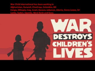 War Child International has been working in
Afghanistan, Burundi, Chechnya, Colombia, DR
Congo, Ethiopia, Iraq, Israel, Kosovo, Lebanon, Liberia, Sierra Leone, Sri
Lanka, Sudan, Uganda, West Bank and Gaza.
 