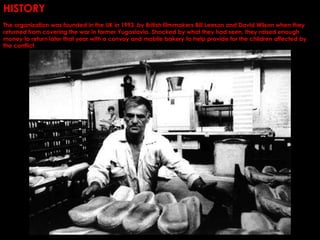 HISTORY
The organization was founded in the UK in 1993. by British filmmakers Bill Leeson and David Wilson when they
returned from covering the war in former Yugoslavia. Shocked by what they had seen, they raised enough
money to return later that year with a convoy and mobile bakery to help provide for the children affected by
the conflict.
 