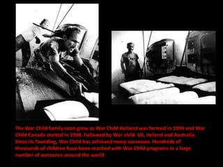 The War Child family soon grew as War Child Holland was formed in 1994 and War
Child Canada started in 1998. Followed by War child US, Ireland and Australia.
Since its founding, War Child has achieved many successes. Hundreds of
thousands of children have been reached with War Child programs in a large
number of warzones around the world
 