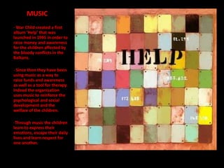MUSIC
- War Child created a first
album 'Help’ that was
launched in 1995 in order to
raise money and awareness
for the children affected by
the bloody conflicts in the
Balkans.

- Since then they have been
using music as a way to
raise funds and awareness
as well as a tool for therapy.
Indeed the organization
uses music to reinforce the
psychological and social
development and the
welfare of the children.

-Through music the children
learn to express their
emotions, escape their daily
lives and learn respect for
one another.
 