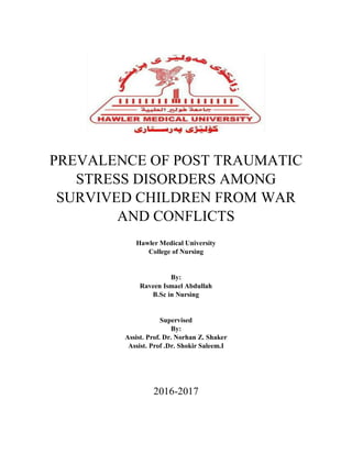 PREVALENCE OF POST TRAUMATIC
STRESS DISORDERS AMONG
SURVIVED CHILDREN FROM WAR
AND CONFLICTS
Hawler Medical University
College of Nursing
By:
Raveen Ismael Abdullah
B.Sc in Nursing
Supervised
By:
Assist. Prof. Dr. Norhan Z. Shaker
Assist. Prof .Dr. Shokir Saleem.I
2016-2017
 