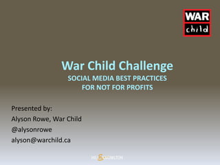 War Child Challenge
                 SOCIAL MEDIA BEST PRACTICES
                     FOR NOT FOR PROFITS

Presented by:
Alyson Rowe, War Child
@alysonrowe
alyson@warchild.ca
 