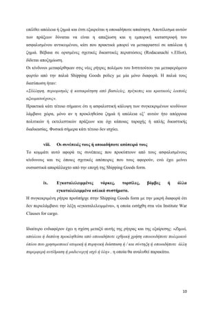10
επέλθει απώλεια ή ζημιά και έτσι εξαιρείται η οποιαδήποτε απαίτηση. Αποτέλεσμα αυτών
των πράξεων δύναται να είναι η απαξίωση και η εμπορική καταστροφή του
ασφαλισμένου αντικειμένου, κάτι που πρακτικά μπορεί να μεταφραστεί σε απώλεια ή
ζημιά. Βέβαια σε ορισμένες σχετικές δικαστικές περιπτώσεις (Rodacanachi v.Elliot),
δίδεται αποζημίωση.
Oι κίνδυνοι μεταφέρθηκαν στις νέες ρήτρες πολέμου του Ινστιτούτου για μεταφερόμενο
φορτίο από την παλιά Shipping Goods policy με μία μόνο διαφορά. Η παλιά τους
διατύπωση ήταν:
«Σύλληψη, περιορισμός ή κατακράτηση από βασιλείες, πρίγκιπες και κρατικούς λοιπούς
αξιωματούχους».
Πρακτικά κάτι τέτοιο σήμαινε ότι η ασφαλιστική κάλυψη των συγκεκριμένων κινδύνων
λάμβανε χώρα, μόνο αν η προκληθείσα ζημιά ή απώλεια εξ’ αυτών ήτο απόρροια
πολιτικών ή εκτελεστικών πράξεων και όχι κάποιας ταραχής ή απλής δικαστικής
διαδικασίας. Φυσικά σήμερα κάτι τέτοιο δεν ισχύει.
viii. Οι συνέπειές τους ή οποιαδήποτε απόπειρά τους
Το κομμάτι αυτό αφορά τις συνέπειες που προκύπτουν από τους ασφαλισμένους
κίνδυνους και τις όποιες σχετικές απόπειρες που τους αφορούν, ενώ έχει μείνει
ουσιαστικά απαράλλαχτο από την εποχή της Shipping Goods form.
ix. Εγκαταλελειμμένες νάρκες, τορπίλες, βόμβες ή άλλα
εγκαταλελειμμένα οπλικά συστήματα.
Η συγκεκριμένη ρήτρα προϋπήρχε στην Shipping Goods form με την μικρή διαφορά ότι
δεν περιελάμβανε την λέξη «εγκαταλελειμμένα», η οποία εισήχθη στα νέα Institute War
Clauses for cargo.
Ιδιαίτερο ενδιαφέρον έχει η σχέση μεταξύ αυτής της ρήτρας και της εξαίρεσης: «Ζημιά,
απώλεια ή δαπάνη προκληθείσα από οποιαδήποτε εχθρική χρήση οποιουδήποτε πολεμικού
όπλου που χρησιμοποιεί ατομική ή πυρηνική διάσπαση ή / και σύντηξη ή οποιαδήποτε άλλη
παρεμφερή αντίδραση ή ραδιενεργή ισχύ ή ύλη» , η οποία θα αναλυθεί παρακάτω.
 