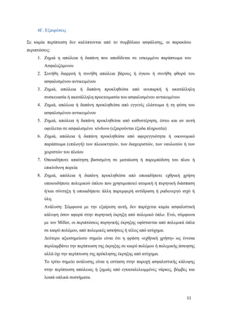 11
4Γ. Εξαιρέσεις
Σε καμία περίπτωση δεν καλύπτονται από το συμβόλαιο ασφάλισης, οι παρακάτω
περιπτώσεις:
1. Ζημιά η απώλεια ή δαπάνη που αποδίδεται σε εσκεμμένο παράπτωμα του
Ασφαλιζόμενου
2. Συνήθη διαρροή ή συνήθη απώλεια βάρους ή όγκου ή συνήθη φθορά του
ασφαλισμένου αντικειμένου
3. Ζημιά, απώλεια ή δαπάνη προκληθείσα από ανεπαρκή ή ακατάλληλη
συσκευασία ή ακατάλληλη προετοιμασία του ασφαλισμένου αντικειμένου
4. Ζημιά, απώλεια ή δαπάνη προκληθείσα από εγγενές ελάττωμα ή τη φύση του
ασφαλισμένου αντικειμένου
5. Ζημιά, απώλεια ή δαπάνη προκληθείσα από καθυστέρηση, έστω και αν αυτή
οφείλεται σε ασφαλισμένο κίνδυνο (εξαιρούνται έξοδα πληρωτέα)
6. Ζημιά, απώλεια ή δαπάνη προκληθείσα από αφερεγγυότητα ή οικονομικό
παράπτωμα (επιλογή) των πλοιοκτητών, των διαχειριστών, των ναυλωτών ή των
χειριστών του πλοίου
7. Οποιαδήποτε απαίτηση βασισμένη σε ματαίωση ή παρεμπόδιση του πλου ή
επικίνδυνη πορεία
8. Ζημιά, απώλεια ή δαπάνη προκληθείσα από οποιαδήποτε εχθρική χρήση
οποιουδήποτε πολεμικού όπλου που χρησιμοποιεί ατομική ή πυρηνική διάσπαση
ή/και σύντηξη ή οποιαδήποτε άλλη παρεμφερή αντίδραση ή ραδιενεργό ισχύ ή
ύλη.
Ανάλυση: Σύμφωνα με την εξαίρεση αυτή, δεν παρέχεται καμία ασφαλιστική
κάλυψη όσον αφορά στην πυρηνική έκρηξη από πολεμικό όπλο. Ενώ, σύμφωνα
με τον Miller, οι περιπτώσεις πυρηνικής έκρηξης υφίστανται από πολεμικά όπλα
σε καιρό πολέμου, από πολεμικές ασκήσεις ή τέλος από ατύχημα.
Δεύτερο αξιοσημείωτο σημείο είναι ότι η φράση «εχθρική χρήση» ως έννοια
περιλαμβάνει την περίπτωση της έκρηξης σε καιρό πολέμου ή πολεμικής άσκησης
αλλά όχι την περίπτωση της πρόκλησης έκρηξης από ατύχημα.
Το τρίτο σημείο ανάλυσης είναι η εστίαση στην παροχή ασφαλιστικής κάλυψης
στην περίπτωση απώλειας ή ζημιάς από εγκαταλελειμμένες νάρκες, βόμβες και
λοιπά οπλικά συστήματα.
 