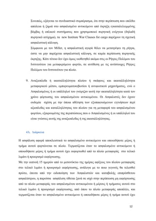 12
Συνεπώς, εξάγεται το συνδυαστικό συμπέρασμα, ότι στην περίπτωση που επέλθει
απώλεια ή ζημιά στο ασφαλισμένο αντικείμενο από έκρηξη εγκαταλελειμμένης
βόμβας ή οπλικού συστήματος που χρησιμοποιεί πυρηνική ενέργεια (δηλαδή
πυρηνικό ατύχημα), τα new Institute War Clauses for cargo παρέχουν τη σχετική
ασφαλιστική κάλυψη.
Σύμφωνα με τον Miller, η ασφαλιστική αγορά θέλει να μετατρέψει τη ρήτρα,
ώστε να μην παρέχεται ασφαλιστική κάλυψη, σε καμία περίπτωση πυρηνικής
έκρηξης. Κάτι τέτοιο δεν έχει όμως υιοθετηθεί ακόμα στις οι Ρήτρες Πολέμου του
Ινστιτούτου για μεταφερόμενο φορτίο, σε αντίθεση με τις αντίστοιχες Ρήτρες
Πολέμου του Ινστιτούτου για πλοίο.
9. Αναξιοπλοΐα ή ακαταλληλότητα πλοίου ή σκάφους και ακαταλληλότητα
μεταφορικού μέσου, εμπορευματοκιβωτίου ή ανυψωτικού μηχανήματος, ενώ ο
Ασφαλισμένος ή οι υπάλληλοί του γνώριζαν αυτή την ακαταλληλότητα κατά τον
χρόνο φόρτωσης του ασφαλισμένου αντικειμένου. Οι Ασφαλιστές δεν έχουν
ουδεμία σχέση με την όποια αθέτηση των εξυπακουόμενων εγγυήσεων περί
αξιοπλοΐας και καταλληλότητας του πλοίου για τη μεταφορά του ασφαλισμένου
φορτίου, εξαιρουμένης της περιπτώσεως που ο Ασφαλισμένος ή οι υπάλληλοί του
είναι γνώστες αυτής της αναξιοπλοΐας ή της ακαταλληλότητας.
4Δ. Διάρκεια
Η ασφάλιση αφορά αποκλειστικά το ασφαλισμένο αντικείμενο και οποιοδήποτε μέρος ή
τμήμα αυτού φορτώνεται σε πλοίο. Τερματίζεται όταν το ασφαλισμένο αντικείμενο ή
οποιοδήποτε μέρος ή τμήμα αυτού έχει εκφορτωθεί από το πλοίο μεταφοράς στο τελικό
λιμάνι ή προορισμό εκφόρτωσης.
Με την εκπνοή 15 ημερών από το μεσονύκτιο της ημέρας αφίξεως του πλοίου μεταφοράς
στο τελικό λιμάνι ή προορισμό εκφόρτωσης, ανάλογα με το ποιο γεγονός θα τελεσθεί
πρώτο, έπειτα από την ειδοποίηση των Ασφαλιστών και καταβολής επιπρόσθετου
ασφαλίστρου, η παρούσα ασφάλιση τίθεται ξανά σε ισχύ στην περίπτωση μη εκφόρτωσης
από το πλοίο μεταφοράς του ασφαλισμένου αντικειμένου ή μέρους ή τμήματος αυτού στο
τελικό λιμάνι ή προορισμό εκφόρτωσης, από όπου το πλοίο μεταφοράς αποπλέει, και
τερματίζεται όταν το ασφαλισμένο αντικείμενο ή οποιοδήποτε μέρος ή τμήμα αυτού έχει
 