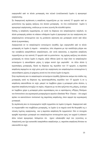 13
εκφορτωθεί από το πλοίο μεταφοράς στο τελικό (εναλλακτικό) λιμάνι ή προορισμό
εκφόρτωσης.
Σε διαφορετική περίπτωση η ασφάλιση τερματίζεται με την εκπνοή 15 ημερών από το
μεσονύκτιο της ημέρας αφίξεως του πλοίου μεταφοράς σε ένα εναλλακτικό λιμάνι ή
προορισμό εκφόρτωσης, ανάλογα με το ποιο γεγονός θα τελεσθεί πρώτο.
Επίσης η ασφάλιση τερματίζεται, αν κατά τη διάρκεια του ασφαλισμένου ταξιδιού, το
πλοίο μεταφοράς φτάσει σε κάποιο ενδιάμεσο λιμάνι ή προορισμό για την εκφόρτωση του
ασφαλισμένου αντικειμένου και τη μετέπειτα φόρτωση και μεταφορά αυτού από άλλο
πλοίο ή αεροσκάφος.
Διαφορετικά αν το ασφαλισμένο αντικείμενο (αγαθά), έχει εκφορτωθεί από το πλοίο
μεταφοράς σε λιμάνι ή σημείο – καταφύγιο, τότε σύμφωνα με την κατάλληλη ρήτρα και
την καταβολή επιπρόσθετου ασφαλίστρου, εάν αυτή απαιτείται, η παρούσα ασφάλιση
τερματίζεται με την εκπνοή 15 ημερών από το μεσονύκτιο της ημέρας αφίξεως του πλοίου
μεταφοράς σε τέτοιο λιμάνι ή σημείο, αλλά τίθεται ξανά σε ισχύ όταν το ασφαλισμένο
αντικείμενο ή οποιοδήποτε μέρος ή τμήμα αυτού έχει φορτωθεί σε άλλο πλοίο ή
αεροσκάφος μεταφοράς. Κατά τη διάρκεια της περιόδου των 15 ημερών, η παρούσα
ασφάλιση παραμένει σε ισχύ μόνο μετά την εκφόρτωση του ασφαλισμένου αντικειμένου ή
οποιουδήποτε μέρους ή τμήματος αυτού σε ένα τέτοιο λιμάνι ή σημείο.
Στην περίπτωση που το ασφαλισμένο αντικείμενο (αγαθά), βρίσκεται ακόμα στο στάδιο της
μεταφοράς κατά τη διάρκεια της προαναφερθείσας περιόδου των 15 ημερών ή αν η
ασφάλιση επανατίθεται σε ισχύ, μπορεί να λαμβάνει χώρα η μεταφορά μέσω πλοίου, η
παρούσα ασφάλιση συνεχίζει να ισχύει, σύμφωνα με τα όσα ορίζονται στις ρήτρες, ή ακόμα
αν λαμβάνει χώρα η μεταφορά μέσω αεροσκάφους και οι υφιστάμενες «Ρήτρες Πολέμου
του Ινστιτούτου για αεροπορικά μεταφερόμενο φορτίο» (Institute War Clauses – Air cargo)
πρέπει να αποτελέσουν συστατικό της παρούσας ασφάλισης, όσον αφορά την αεροπορική
μεταφορά.
Σε περίπτωση που το συγκεκριμένο ταξίδι τερματίσει σε λιμάνι ή σημείο διαφορετικό από
το συμφωνηθέν στο συμβόλαιο μεταφοράς, το λιμάνι ή το σημείο αυτό θα θεωρηθεί ως ο
τελικός λιμένας εκφόρτωσης και η παρούσα ασφάλιση θα τερματιστεί. Εάν εν συνεχεία
πραχθεί περεταίρω μεταφορά του ασφαλισμένου αντικειμένου προς τον αρχικό ή κάποιον
άλλο τελικό προορισμό, δεδομένου ότι έχουν ειδοποιηθεί περί του γεγονότος οι
Ασφαλιστές και έχει κατατεθεί επιπρόσθετο ασφάλιστρο, η παρούσα ασφάλιση δύναται να
επανατεθεί σε ισχύ.
 