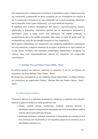 14
Στην περίπτωση που το ασφαλισμένο αντικείμενο ή οποιοδήποτε μέρος ή τμήμα αυτού που
έχει εκφορτωθεί, μεταφορτωθεί σε πλοίο μεταφοράς για την ολοκλήρωση του ταξιδιού ή
εάν το ασφαλισμένο αντικείμενο δεν έχει εκφορτωθεί και το πλοίο μεταφοράς αποπλεύσει
από το θεωρηθέν τελικό λιμάνι εκφόρτωσης, η εν λόγω ασφάλιση τερματίζει.
Η ασφάλιση κατά κινδύνων προερχόμενων από νάρκες ή εγκαταλελειμμένες τορπίλες,
επιπλέουσες ή βυθισμένες, επεκτείνεται χρονικά όσο το ασφαλισμένο αντικείμενο ή
οποιοδήποτε μέρος ή τμήμα αυτού είναι φορτωμένο στο καράβι μεταφοράς ή
μεταφορτώνεται από ή στο καράβι μεταφοράς, παύει όμως να ισχύει 60 ημέρες μετά της
μεταφορτώσεως, εκτός εάν έχει πραχθεί συμφωνία με τους Ασφαλιστές.
Μετά άμεσης ειδοποιήσεως των Ασφαλιστών, και καταβολής επιπρόσθετου ασφαλίστρου
εάν αυτό απαιτείται, η παρούσα ασφάλιση θα συνεχίσει να βρίσκεται σε ισχύ σύμφωνα με
τα όσα ορίζουν οι ρήτρες στην περίπτωση οποιασδήποτε παρέκκλισης ή μεταβολής του
ταξιδιού, όπως αυτή συμπεριλαμβάνεται, ορίζεται και επιτρέπεται στο συμφωνηθέν
ναυλοσύμφωνο.
5. Institute War and Strikes Clauses (Hulls - Time)
Οι κίνδυνοι πολέμου και απεργιών, αποτελούν τις εξαιρέσεις 23 και 24 των Ρητρών του
Ινστιτούτου για πλοία (Institute Time Clauses – Hulls).
Η κάλυψή τους επιτυγχάνεται με την καταβολή ειδικού ασφαλίστρου, τις Ρήτρες Πολέμου
του Ινστιτούτου για ασφαλισμένο Σκάφος (Institute War and Strikes Clauses / Hulls –
Time).
5Α. Καλυπτόμενοι κίνδυνοι
Υποκείμενη πάντοτε στις παρακάτω αναφερόμενες εξαιρέσεις, η ασφάλιση αυτή καλύπτει
απώλεια ή ζημία του σκάφους η οποία προκαλείται από:
1. πόλεμο, εμφύλιο πόλεμο, επανάσταση, ανταρσία, πολιτική εξέγερση ή
οποιαδήποτε εμφύλια σύγκρουση που προέρχεται από αυτά ή οποιαδήποτε εχθρική
ενέργεια από ή κατά εμπόλεμης δύναμης
2. κατάληψη, κατάσχεση, σύλληψη, περιορισμό ή κατακράτηση που προέρχεται από
τους κινδύνους που καλύπτονται με την παραπάνω ρήτρα και τις συνέπειές τους ή
οποιαδήποτε απόπειρά τους
 