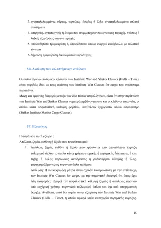 15
3. εγκαταλελειμμένες νάρκες, τορπίλες, βόμβες ή άλλα εγκαταλελειμμένα οπλικά
συστήματα
4. απεργούς, ανταπεργούς ή άτομα που συμμετέχουν σε εργατικές ταραχές, στάσεις ή
λαϊκές εξεγέρσεις και αναταραχές
5. οποιονδήποτε τρομοκράτη ή οποιοδήποτε άτομο ενεργεί κακόβουλα με πολιτικό
κίνητρο
6. δήμευση ή αφαίρεση δικαιωμάτων κυριότητος
5Β. Ανάλυση των καλυπτόμενων κινδύνων
Οι καλυπτόμενοι πολεμικοί κίνδυνοι των Institute War and Strikes Clauses (Hulls – Time),
είναι ακριβώς ίδιοι με τους εκείνους των Institute War Clauses for cargo που αναλύσαμε
παραπάνω.
Μόνη και εμφανής διαφορά μεταξύ των δύο τύπων ασφαλίστρων, είναι ότι στην περίπτωση
των Institute War and Strikes Clauses συμπεριλαμβάνονται στο και οι κίνδυνοι απεργιών, οι
οποίοι κατά ασφαλιστική κάλυψη φορτίου, αποτελούν ξεχωριστό ειδικό ασφάλιστρο
(Strikes Institute Marine Cargo Clauses).
5Γ. Εξαιρέσεις
Η ασφάλιση αυτή εξαιρεί :
Απώλεια, ζημία, ευθύνη ή έξοδο που προκύπτει από:
1. Απώλεια, ζημία, ευθύνη ή έξοδο που προκύπτει από οποιαδήποτε έκρηξη
πολεμικού όπλου το οποίο κάνει χρήση ατομικής ή πυρηνικής διάσπασης ή και
τήξης ή άλλης παρόμοιας αντίδρασης ή ραδιενεργού δύναμης ή ύλης,
χαρακτηριζόμενης ως πυρηνικό όπλο πολέμου.
Ανάλυση: Η συγκεκριμένη ρήτρα είναι σχεδόν πανομοιότυπη με την αντίστοιχη
των Institute War Clauses for cargo, με την σημαντική διαφορά ότι όπως έχει
ήδη αναφερθεί, εξαιρεί την ασφαλιστική κάλυψη ζημιάς ή απώλειας φορτίου
από «εχθρική χρήση» πυρηνικού πολεμικού όπλου και όχι από ατυχηματική
έκρηξη. Αντίθετα, αυτό δεν ισχύει στην εξαίρεση των Institute War and Strikes
Clauses (Hulls – Time), η οποία αφορά κάθε κατηγορία πυρηνικής έκρηξης.
 