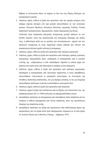 16
Βέβαια το Ινστιτούτου θέλει να ισχύσει το ίδιο και στις Ρήτρες Πολέμου για
μεταφερόμενο φορτίο.
2. Απώλεια, ζημία, ευθύνη ή έξοδο που προκύπτει από την έκρηξη πολέμου (είτε
υπάρχει κήρυξη πολέμου είτε όχι) μεταξύ οποιωνδήποτε εκ των κατωτέρω
κρατών: Ηνωμένο Βασίλειο, Ηνωμένες Πολιτείες Αμερικής, Γαλλίας, Ένωση
Σοβιετικών Σοσιαλιστικών Δημοκρατιών, Λαϊκή Δημοκρατία της Κίνας.
Ανάλυση: Στην περίπτωση πολεμικής σύγκρουσης μεταξύ κάποιων εκ των
άνωθεν κρατών, λόγω της στρατιωτικής και πολεμικής υπεροχής και ισχύος
τους, η πιθανότητα αλλά και το μέγεθος των συνεπαγόμενων ζημιών και των
απωλειών ανέρχονται σε τόσο σημαντικά υψηλά επίπεδα που κάνουν την
ασφαλιστική κάλυψη σχεδόν αδύνατη ή ασύμφορη.
3. Απώλεια, ζημία, ευθύνη ή έξοδο που προκύπτει από επίταξη ή προαγορά
4. Απώλεια, ζημία, ευθύνη ή έξοδο που προκύπτει από σύλληψη, αρπαγή, κράτηση,
περιορισμό, παρεμπόδιση πλου, κατάσχεση ή κατακράτηση από ή κατόπιν
εντολής της κυβερνήσεως ή από οποιαδήποτε δημόσια ή τοπική αρχή του
κράτους στο οποίο είναι υπό ιδιοκτησία το σκάφος ή είναι δηλωμένο
5. Απώλεια, ζημία, ευθύνη ή έξοδο που προκύπτει από κράτηση, περιορισμό,
κατάσχεση ή κατακράτηση υπό κανονισμό καραντίνας ή λόγω παραβάσεως
οποιωνδήποτε τελωνειακών ή εμπορικών κανονισμών τη λειτουργία της
συνήθους δικαστικής διαδικασίας, την μη παροχή εγγύησης ή την μη πληρωμή
οποιουδήποτε πρόστιμου ή ποινής ή οποιοδήποτε οικονομικό αίτιο
6. Απώλεια, ζημία, ευθύνη ή έξοδο που προκύπτει από πειρατεία
7. Απώλεια, ζημία ή έξοδο που καλύπτεται από τις Ρήτρες του Ινστιτούτου για την
ασφάλιση πλοίων (01.11.1985) ή δύναται να αποζημιωθεί βάσει αυτών
8. οποιαδήποτε απαίτηση για αποζημίωση υπό οποιαδήποτε άλλη ασφάλιση επί του
σκάφους ή πιθανή αποζημίωση υπό τέτοια ασφάλιση, πλην της περιπτώσεως
ύπαρξης της ασφάλισης αυτής
9. οποιαδήποτε απαίτηση για έξοδα που προκύπτουν από καθυστέρηση πέραν της
περιπτώσεως που τα έξοδα αυτά είναι αποζημιωτέα, σύμφωνα με τα όσα ορίζει
το Αγγλικό Δίκαιο και οι Κανόνες Υόρκης – Αμβέρσας 1974.
 