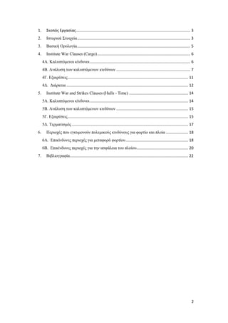 2
1. Σκοπός Εργασίας............................................................................................................ 3
2. Ιστορικά Στοιχεία........................................................................................................... 3
3. Βασική Ορολογία........................................................................................................... 5
4. Institute War Clauses (Cargo)........................................................................................ 6
4Α. Καλυπτόμενοι κίνδυνοι............................................................................................... 6
4Β. Ανάλυση των καλυπτόμενων κινδύνων ...................................................................... 7
4Γ. Εξαιρέσεις.................................................................................................................. 11
4Δ. Διάρκεια ................................................................................................................... 12
5. Institute War and Strikes Clauses (Hulls - Time) ........................................................ 14
5Α. Καλυπτόμενοι κίνδυνοι............................................................................................. 14
5Β. Ανάλυση των καλυπτόμενων κινδύνων .................................................................... 15
5Γ. Εξαιρέσεις.................................................................................................................. 15
5Δ. Τερματισμός .............................................................................................................. 17
6. Περιοχές που εγκυμονούν πολεμικούς κινδύνους για φορτίο και πλοία ..................... 18
6Α. Επικίνδυνες περιοχές για μεταφορά φορτίου........................................................... 18
6Β. Επικίνδυνες περιοχές για την ασφάλεια του πλοίου................................................. 20
7. Βιβλιογραφία................................................................................................................ 22
 