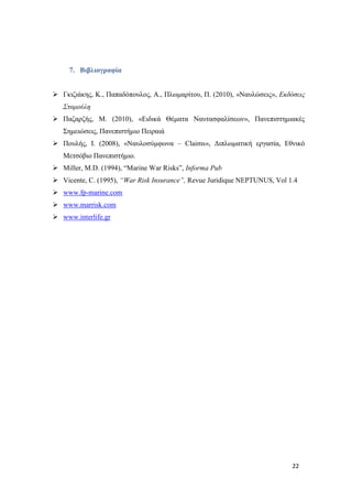 22
7. Βιβλιογραφία
 Γκιζιάκης, Κ., Παπαδόπουλος, Α., Πλωμαρίτου, Π. (2010), «Ναυλώσεις», Εκδόσεις
Σταμούλη
 Παζαρζής, Μ. (2010), «Ειδικά Θέματα Ναυτασφαλίσεων», Πανεπιστημιακές
Σημειώσεις, Πανεπιστήμιο Πειραιά
 Πουλής, Ι. (2008), «Ναυλοσύμφωνα – Claims», Διπλωματική εργασία, Εθνικό
Μετσόβιο Πανεπιστήμιο.
 Miller, M.D. (1994), “Marine War Risks”, Informa Pub
 Vicente, C. (1995), “War Risk Insurance”, Revue Juridique NEPTUNUS, Vol 1.4
 www.fp-marine.com
 www.marrisk.com
 www.interlife.gr
 