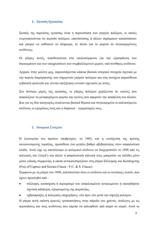 3
1. Σκοπός Εργασίας
Σκοπός της παρούσας εργασίας είναι η παρουσίαση των ρητρών πολέμου, οι οποίες
ενεργοποιούνται σε περίοδο πολέμου, επανάστασης ή άλλων παρόμοιων καταστάσεων
και μπορεί να εκθέσουν το πλήρωμα, το πλοίο και το φορτίο σε συγκεκριμένους
κινδύνους.
Οι ρήτρες αυτές, τοποθετούνται στα ναυλοσύμφωνα για την εξασφάλιση των
δικαιωμάτων και των υποχρεώσεων των συμβαλλόμενων μερών, υπό συνθήκες κινδύνου.
Αρχικά, στην μελέτη μας, παρουσιάζονται κάποια βασικά ιστορικά στοιχεία σχετικά με
την πορεία διαμόρφωσης των σημερινών ρητρών πολέμου και στη συνέχεια παρατίθεται
η βασική ορολογία και γίνεται επεξήγηση εννοιών σχετικών με αυτές.
Στο δεύτερο μέρος της εργασίας, οι ρήτρες πολέμου χωρίζονται σε εκείνες που
ασφαλίζουν το μεταφερόμενο φορτίο και εκείνες που αφορούν την ασφάλιση του πλοίου.
Και για τις δύο κατηγορίες αναλύονται βασικά θέματα και συγκεκριμένα οι καλυπτόμενοι
κίνδυνοι, οι εξαιρέσεις τους και η διάρκεια – τερματισμός τους.
2. Ιστορικά Στοιχεία
Η λειτουργία του πρώτου υποβρυχίου, το 1983, και η εκτόξευση της πρώτης
αυτοκινούμενης τορπίλης, προσέθεσε ένα μεγάλο βαθμό αβεβαιότητας στον ασφαλιστικό
κλάδο. Αυτό είχε ως αποτέλεσμα οι πολεμικοί κίνδυνοι να διαχωριστούν το 1898 από τις
πολιτικές του Lloyd’s και πλέον η ασφαλιστική κάλυψή τους μπορούσε να επέλθει μόνο
μέσω ειδικής συμφωνίας η οποία αντικατοπτριζόταν στη ρήτρα Σύλληψης και Κατάσχεσης
(Free of Capture and Seizure Clause - F.C. & S. Clause).
Σύμφωνα με τη ρήτρα του 1898, καλύπτονταν όλοι οι κίνδυνοι και οι συνέπειες αυτών, που
έχουν προκληθεί από :
σύλληψη, κατάσχεση ή περιορισμό του ασφαλισμένου αντικειμένου ή οποιαδήποτε
σχετική απόπειρα, εξαιρουμένης της πειρατείας.
εχθροπραξίες ή πολεμικές επιχειρήσεις, είτε πριν είτε μετά την κήρυξη πολέμου.
Η ρήτρα αυτή υπέστη αρκετές τροποποιήσεις στην πάροδο του χρόνου, ανάλογες με τις
περιστάσεις και τους κινδύνους που έπρεπε να καλυφθούν από καιρό σε καιρό. Αυτό το
 