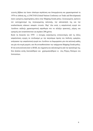 4
γεγονός βέβαια την έκανε ιδιαίτερα περίπλοκη και δυσερμήνευτη και χαρακτηριστικά το
1978 σε έκθεσή της, η UNCTAD (United Nations Conference on Trade and Development)
έκανε ορισμένες παρατηρήσεις πάνω στην Shipping Goods policy. Συγκεκριμένα, πρότεινε
τον εκσυγχρονισμό της συγκεκριμένης πολιτικής, την απλοποίησή της και την
αναδιατύπωση κάποιων ασαφών εννοιών. Παρ’ όλα αυτά, η ασφαλιστική αγορά του
Λονδίνου επέδειξε χαρακτηριστική απροθυμία στο να αλλάξει πρακτικές, ρήτρες και
ορισμούς που αναπτύσσονταν για περίπου 200 χρόνια.
Κατά τη δεκαετία του 1970 ο συνεχώς αυξανόμενος ανταγωνισμός από τις άλλες
ασφαλιστικές αγορές σε συνδυασμό με την παγκόσμια ύφεση του διεθνούς εμπορίου,
ανάγκασαν την ασφαλιστική αγορά του Λονδίνου να διαμορφώσει μία νέα πολιτική καθώς
και μία νέα σειρά ρητρών, που θα αντικαθιστούσαν την υπάρχουσα Shipping Goods policy.
Η νέα αυτή πολιτική ήταν η MAR, πιο εύχρηστη και απλοποιημένη από την προκάτοχό της.
Στα πλαίσια αυτής διατυπώθηκαν και χρησιμοποιήθηκαν οι νέες Ρήτρες Πολέμου του
Ινστιτούτου.
 