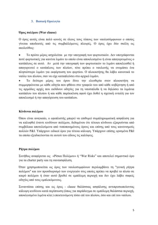 5
3. Βασική Ορολογία
Όρος πολέµου (War clause)
Ο όρος αυτός είναι πολύ κοινός σε όλους τους τύπους των ναυλοσύμφωνων ο οποίος
γίνεται αποδεκτός από τις συμβαλλόμενες πλευρές. Ο όρος έχει δύο σκέλη ως
ακολούθως:
Το πρώτο μέρος ασχολείται µε την υπογραφή των φορτωτικών. ∆εν υπογράφονται
ποτέ φορτωτικές για κανένα λιμάνι το οποίο είναι αποκλεισμένο ή είναι απαγορευμένος ο
κατάπλους σε αυτό. Αν μετά την υπογραφή των φορτωτικών το λιμάνι αποκλεισθεί ή
απαγορευτεί ο κατάπλους των πλοίων, τότε πρέπει ο ναυλωτής να ονομάσει ένα
πλησιέστερο λιμάνι για εκφόρτωση του φορτίου. Ο πλοιοκτήτης θα λάβει κανονικά το
ναύλο του πλοίου, σαν να είχε καταπλεύσει στο αρχικό λιμάνι.
Το δεύτερο μέρος του όρου δίνει την ελευθερία στον πλοιοκτήτη να
συμμορφώνεται µε κάθε οδηγία που φθάνει στο γραφείο του από κάθε κυβέρνηση ή από
τις αρμόδιες αρχές που εκδίδουν οδηγίες για τη ναυσιπλοΐα ή να δηλώσει τα λιμάνια
κατάπλου του πλοίου ή και κάθε παρέκκλιση αφού έχει δοθεί η σχετική εντολή για τον
αποκλεισμό ή την απαγόρευση του κατάπλου.
Κίνδυνοι πολέµου
Όπου είναι αναγκαίο, ο εφοπλιστής μπορεί να επιθυμεί συμπληρωματική ασφάλιση για
να καλυφθεί έναντι κινδύνων πολέµου, δεδομένου ότι τέτοιοι κίνδυνοι εξαιρούνται από
συμβόλαια αποτελούμενα από τυποποιημένους όρους και επίσης από τους κανονισμούς
πολλών P&I. Υπάρχουν ειδικοί όροι για τέτοια κάλυψη. Υπάρχουν επίσης ορισμένα P&I
τα οποία εξειδικεύονται σε αυτού του είδους τις καλύψεις.
Ρήτρα πολέμου
Συνήθως αναφέρεται ως «Ρίσκα Πολέμου» ή “War Risks” και αποτελεί σημαντικό όρο
για τα charter party και τη ναυτασφάλιση.
Όταν χρησιμοποιείται ως όρος των ναυλοσυμφώνων περιλαμβάνει τη "γενική ρήτρα
πολέμου" και τον προσδιορισμό των ενεργειών στις οποίες πρέπει να προβεί το πλοίο σε
καιρό πολέμου ή όταν αυτό βρεθεί σε εμπόλεμη περιοχή και δεν έχει λάβει σαφείς
οδηγίες από τους εμπλεκόμενους.
Συναντάται επίσης και ως όρος - clause θαλάσσιας ασφάλισης αντιπροσωπεύοντας
κάλυψη κινδύνου κατά περίπτωση (όπως για παράδειγμα σε εμπόλεμη θαλάσσια περιοχή,
αποκλεισμένο λιμένα κλπ.) επεκτεινόμενη τόσο επί του πλοίου, όσο και επί του ναύλου.
 