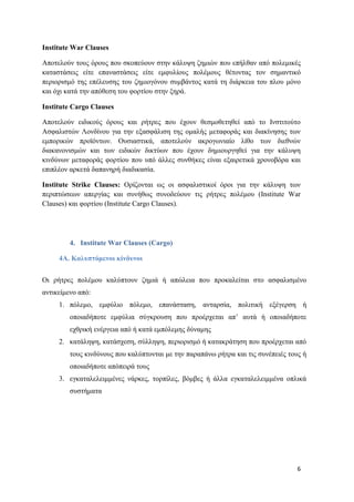 6
Institute War Clauses
Αποτελούν τους όρους που σκοπεύουν στην κάλυψη ζημιών που επήλθαν από πολεμικές
καταστάσεις είτε επαναστάσεις είτε εμφυλίους πολέμους θέτοντας τον σημαντικό
περιορισμό της επέλευσης του ζημιογόνου συμβάντος κατά τη διάρκεια του πλου μόνο
και όχι κατά την απόθεση του φορτίου στην ξηρά.
Institute Cargo Clauses
Αποτελούν ειδικούς όρους και ρήτρες που έχουν θεσμοθετηθεί από το Ινστιτούτο
Ασφαλιστών Λονδίνου για την εξασφάλιση της ομαλής μεταφοράς και διακίνησης των
εμπορικών προϊόντων. Ουσιαστικά, αποτελούν ακρογωνιαίο λίθο των διεθνών
διακανονισμών και των ειδικών δικτύων που έχουν δημιουργηθεί για την κάλυψη
κινδύνων μεταφοράς φορτίου που υπό άλλες συνθήκες είναι εξαιρετικά χρονοβόρα και
επιπλέον αρκετά δαπανηρή διαδικασία.
Institute Strike Clauses: Ορίζονται ως οι ασφαλιστικοί όροι για την κάλυψη των
περιπτώσεων απεργίας και συνήθως συνοδεύουν τις ρήτρες πολέμου (Institute War
Clauses) και φορτίου (Institute Cargo Clauses).
4. Institute War Clauses (Cargo)
4Α. Καλυπτόμενοι κίνδυνοι
Οι ρήτρες πολέμου καλύπτουν ζημιά ή απώλεια που προκαλείται στο ασφαλισμένο
αντικείμενο από:
1. πόλεμο, εμφύλιο πόλεμο, επανάσταση, ανταρσία, πολιτική εξέγερση ή
οποιαδήποτε εμφύλια σύγκρουση που προέρχεται απ’ αυτά ή οποιαδήποτε
εχθρική ενέργεια από ή κατά εμπόλεμης δύναμης
2. κατάληψη, κατάσχεση, σύλληψη, περιορισμό ή κατακράτηση που προέρχεται από
τους κινδύνους που καλύπτονται με την παραπάνω ρήτρα και τις συνέπειές τους ή
οποιαδήποτε απόπειρά τους
3. εγκαταλελειμμένες νάρκες, τορπίλες, βόμβες ή άλλα εγκαταλελειμμένα οπλικά
συστήματα
 