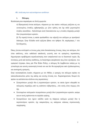 7
4Β. Ανάλυση των καλυπτόμενων κινδύνων
i. Πόλεμος
Κατάσταση που παραπέμπει σε διττή ερμηνεία:
α) Πραγματική έννοια πολέμου, σύμφωνα με την οποία ο πόλεμος ορίζεται ως «οι
γενικευμένες ένοπλες εχθροπραξίες με ξένο κράτος και όχι απλά μεμονωμένα
ένοπλα επεισόδια». Απλούστερα αυτό διατυπώνεται ως η ένοπλη σύρραξη μεταξύ
δύο ή περισσοτέρων κρατών.
β) Τη νομική έννοια, η οποία προϋποθέτει την κήρυξή του πολέμου με προεδρικό
διάταγμα. Στην Ελλάδα αυτό ορίζεται βάσει του άρθρου 36, παράγραφος 1 του
Συντάγματος.
Όπως γίνεται αντιληπτό οι έννοιες μίας τόσο δισυπόστατης έννοιας, όπως του πολέμου, δεν
είναι απόλυτες, ούτε καθολικά αποδεκτές γεγονός που σε ορισμένες περιπτώσεις
δημιούργησε προβλήματα περιπλοκότητας στον ασφαλιστικό και το δικαστικό τομέα. Ως
συνέπεια, μετά από πολλές υποθέσεις, τα δικαστήρια αποφάσισαν πως όταν εξετάζεται ένα
εμπορικό έγγραφο, όπως μία War Risks Policy, ο πόλεμος θα λαμβάνεται υπόψη με τη
γενικότερη και κοινώς κατανοητή έννοιά του και δεν θα περιορίζεται από εξειδικευμένους
και αυστηρούς ορισμούς.
Στην ναυτασφάλιση λοιπόν, σύμφωνα με τον Miller, ο ορισμός του πόλεμου πρέπει να
αποκωδικοποιείται μέσω της απλής και κοινής έννοιάς του. Χαρακτηριστικά, θεωρεί ότι
πρέπει να καλύπτονται κίνδυνοι στις περιπτώσεις:
Συγκρούσεων μεταξύ δύο ή περισσοτέρων κρατών, τα οποία έχουν οδηγηθεί σε
πολεμικές συρράξεις από τις εκάστοτε κυβερνήσεις , είτε αυτές είναι νόμιμες είτε
όχι.
Εκτεταμένων πολεμικών συγκρούσεων μεταξύ δύο ή περισσότερων κρατών, ακόμα
και αν αυτές πράττονται σε περίοδο ειρήνης.
Συγκρούσεων που έχουν επέλθει κατά τη διάρκεια πολέμου μεταξύ δύο ή
περισσοτέρων κρατών, όχι απαραιτήτως ως απόρροια κάποιας στρατιωτικής
επιχείρησης.
 
