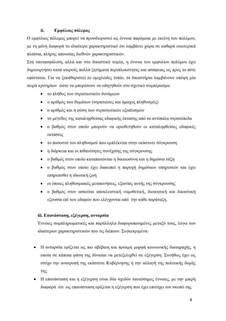 8
ii. Εμφύλιος πόλεμος
Ο εμφύλιος πόλεμος μπορεί να προσδιοριστεί ως έννοια παρόμοια με εκείνη του πολέμου,
με τη μόνη διαφορά το ιδιαίτερο χαρακτηριστικό ότι λαμβάνει χώρα σε καθαρά εσωτερικά
πλαίσια, πλήρης απουσίας διεθνών χαρακτηριστικών.
Στη ναυτασφάλιση, αλλά και στο δικαστικό τομέα, η έννοια του εμφυλίου πολέμου έχει
δημιουργήσει κατά καιρούς πολλά ζητήματα περιπλοκότητας και ασάφειας ως προς το πότε
υφίσταται. Για να ξεκαθαριστεί το ομιχλώδες τοπίο, τα δικαστήρια λαμβάνουν υπόψη μία
σειρά κριτηρίων ώστε να μπορέσουν να οδηγηθούν στο σχετικό συμπέρασμα:
το πλήθος των στρατιωτικών δυνάμεων
ο αριθμός των θυμάτων (στρατιώτες και άμαχος πληθυσμός)
ο αριθμός και η φύση των στρατιωτικών εξοπλισμών
το μέγεθος της καταληφθείσας εδαφικής έκτασης από τα αντίπαλα στρατόπεδα
ο βαθμός στον οποίο μπορούν να οριοθετηθούν οι καταληφθείσες εδαφικές
εκτάσεις
το ποσοστό του πληθυσμού που εμπλέκεται στην εκάστοτε σύγκρουση
η διάρκεια και οι πιθανότητες συνέχισης της σύγκρουσης
ο βαθμός στον οποίο καταπατώνται η δικαιοσύνη και η δημόσια τάξη
ο βαθμός στον οποίο έχει διακοπεί η παροχή δημόσιων υπηρεσιών και έχει
επηρεασθεί η ιδιωτική ζωή
οι όποιες πληθυσμιακές μετακινήσεις, εξαιτίας αυτής της σύγκρουσης
ο βαθμός στον ασκείται αποκλειστική νομοθετική, διοικητική και δικαστική
εξουσία επί των εδαφών που ελέγχονται από την κάθε παράταξη.
iii. Επανάσταση, εξέγερση, ανταρσία
Έννοιες συμπληρωματικές και παράλληλα διαφοροποιημένες μεταξύ τους, λόγω των
ιδιαίτερων χαρακτηριστικών που τις διέπουν. Συγκεκριμένα:
Η ανταρσία ορίζεται ως πιο αβέβαιη και πρώιμη μορφή κοινωνικής διαταραχής, η
οποία σε κάποια φάση της δύναται να μετεξελιχθεί σε εξέγερση. Συνήθως έχει ως
στόχο την ανατροπή της εκάστοτε Κυβέρνησης ή την αλλαγή της πολιτικής δομής
της.
Η επανάσταση και η εξέγερση είναι δύο σχεδόν ταυτόσημες έννοιες, με την μικρή
διαφορά ότι ως επανάσταση ορίζεται η εξέγερση που έχει επιτύχει τον σκοπό της.
 