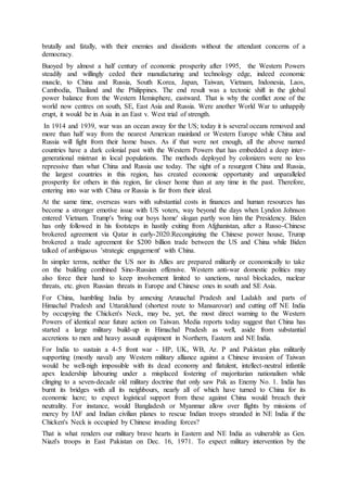 brutally and fatally, with their enemies and dissidents without the attendant concerns of a
democracy.
Buoyed by almost a half century of economic prosperity after 1995, the Western Powers
steadily and willingly ceded their manufacturing and technology edge, indeed economic
muscle, to China and Russia, South Korea, Japan, Taiwan, Vietnam, Indonesia, Laos,
Cambodia, Thailand and the Philippines. The end result was a tectonic shift in the global
power balance from the Western Hemisphere, eastward. That is why the conflict zone of the
world now centres on south, SE, East Asia and Russia. Were another World War to unhappily
erupt, it would be in Asia in an East v. West trial of strength.
In 1914 and 1939, war was an ocean away for the US; today it is several oceans removed and
more than half way from the nearest American mainland or Western Europe while China and
Russia will fight from their home bases. As if that were not enough, all the above named
countries have a dark colonial past with the Western Powers that has embedded a deep inter-
generational mistrust in local populations. The methods deployed by colonizers were no less
repressive than what China and Russia use today. The sight of a resurgent China and Russia,
the largest countries in this region, has created economic opportunity and unparalleled
prosperity for others in this region, far closer home than at any time in the past. Therefore,
entering into war with China or Russia is far from their ideal.
At the same time, overseas wars with substantial costs in finances and human resources has
become a stronger emotive issue with US voters, way beyond the days when Lyndon Johnson
entered Vietnam. Trump's 'bring our boys home' slogan partly won him the Presidency. Biden
has only followed in his footsteps in hastily exiting from Afghanistan, after a Russo-Chinese
brokered agreement via Qatar in early-2020.Reconginzing the Chinese power house, Trump
brokered a trade agreement for $200 billion trade between the US and China while Biden
talked of ambiguous 'strategic engagement' with China.
In simpler terms, neither the US nor its Allies are prepared militarily or economically to take
on the building combined Sino-Russian offensive. Western anti-war domestic politics may
also force their hand to keep involvement limited to sanctions, naval blockades, nuclear
threats, etc. given Russian threats in Europe and Chinese ones in south and SE Asia.
For China, humbling India by annexing Arunachal Pradesh and Ladakh and parts of
Himachal Pradesh and Uttarakhand (shortest route to Mansarovar) and cutting off NE India
by occupying the Chicken's Neck, may be, yet, the most direct warning to the Western
Powers of identical near future action on Taiwan. Media reports today suggest that China has
started a large military build-up in Himachal Pradesh as well, aside from substantial
accretions to men and heavy assault equipment in Northern, Eastern and NE India.
For India to sustain a 4-5 front war - HP, UK, WB, Ar. P and Pakistan plus militarily
supporting (mostly naval) any Western military alliance against a Chinese invasion of Taiwan
would be well-nigh impossible with its dead economy and flatulent, intellect-neutral infantile
apex leadership labouring under a misplaced fostering of majoritarian nationalism while
clinging to a seven-decade old military doctrine that only saw Pak as Enemy No. 1. India has
burnt its bridges with all its neighbours, nearly all of which have turned to China for its
economic lucre; to expect logistical support from these against China would breach their
neutrality. For instance, would Bangladesh or Myanmar allow over flights by missions of
mercy by IAF and Indian civilian planes to rescue Indian troops stranded in NE India if the
Chicken's Neck is occupied by Chinese invading forces?
That is what renders our military brave hearts in Eastern and NE India as vulnerable as Gen.
Niazi's troops in East Pakistan on Dec. 16, 1971. To expect military intervention by the
 