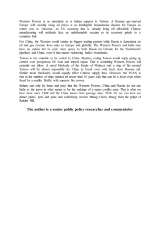 Western Powers is as unrealistic as is Indian support to Taiwan. A Russian gas-starved
Europe with steadily rising oil prices is an immitigable humanitarian disaster for Europe as
winter sets in. Likewise, an US economy that is virtually living off affordable Chinese
manufacturing will suddenly face an unfathomable vacuum as its economy grinds to a
complete halt.
For China, the Western world retains its biggest trading partner while Russia is dependent on
oil and gas revenue from sales to Europe and globally. The Western Powers and India may
have no option but to cede more space to both Russia (in Ukraine for the Nordstrom2
pipeline) and China, even if that means redrawing India's boundaries.
Taiwan is too valuable to be ceded to China. Besides, ceding Taiwan would imply giving up
control over prosperous SE Asia and imperil Japan. That is something Western Powers will
certainly not allow. A naval blockade of the Straits of Malacca and a ring of fire around
Taiwan will be almost impossible for China to break even with back door Russian aid.
Similar naval blockades would equally affect Chinese supply lines. However, the PLAN is
rich in the number of ships (almost all newer than 10 years old) that can be a boon even when
faced by a smaller flotilla with superior fire power.
Indians can only be hope and pray that the Western Powers, China and Russia do not use
India as the pawn in what seems to be the makings of a major conflict zone. That is what we
have done since 1949 and the China laissez faire passage since 2014. Or we can beat our
dinner plates, pots and pans and collectively scream 'Bhaag Cheen, bhaag' from the pulpit of
Raisina Hill.
The author is a senior public policy researcher and commentator
 