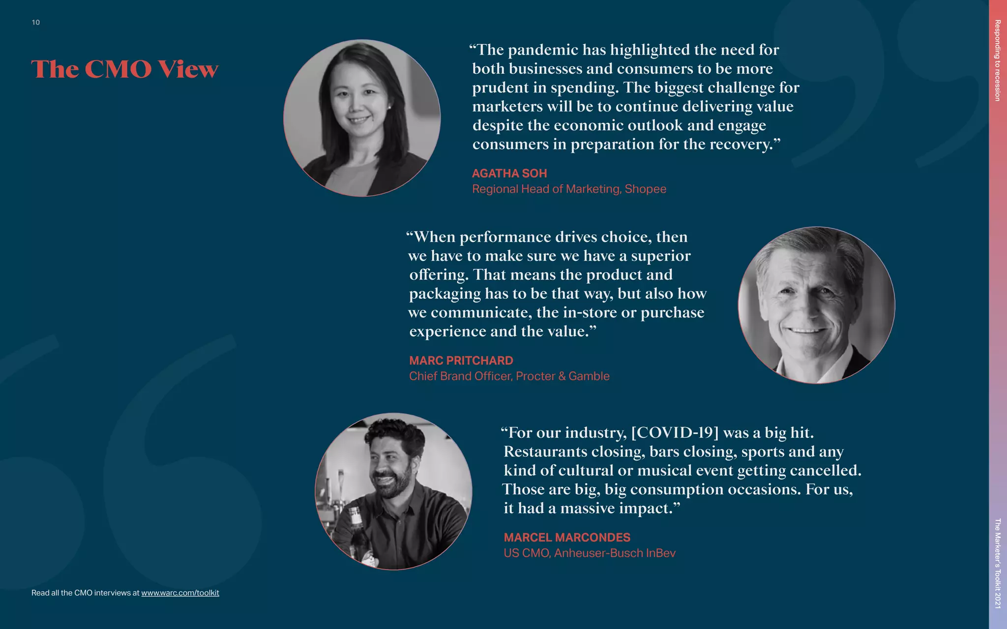 “The pandemic has highlighted the need for
both businesses and consumers to be more
prudent in spending. The biggest challenge for
marketers will be to continue delivering value
despite the economic outlook and engage
consumers in preparation for the recovery.”
AGATHA SOH
Regional Head of Marketing, Shopee
“When performance drives choice, then
we have to make sure we have a superior
offering. That means the product and
packaging has to be that way, but also how
we communicate, the in-store or purchase
experience and the value.”
MARC PRITCHARD
Chief Brand Officer, Procter & Gamble
“For our industry, [COVID-19] was a big hit.
Restaurants closing, bars closing, sports and any
kind of cultural or musical event getting cancelled.
Those are big, big consumption occasions. For us,
it had a massive impact.”
MARCEL MARCONDES
US CMO, Anheuser-Busch InBev
The CMO View
Read all the CMO interviews at www.warc.com/toolkit
The
Marketer’s
Toolkit
2021
Responding
to
recession
10
 