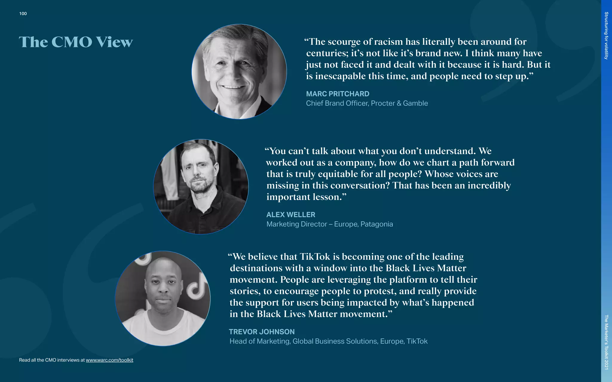 The CMO View “The scourge of racism has literally been around for
centuries; it’s not like it’s brand new. I think many have
just not faced it and dealt with it because it is hard. But it
is inescapable this time, and people need to step up.”
MARC PRITCHARD
Chief Brand Officer, Procter & Gamble
“You can’t talk about what you don’t understand. We
worked out as a company, how do we chart a path forward
that is truly equitable for all people? Whose voices are
missing in this conversation? That has been an incredibly
important lesson.”
ALEX WELLER
Marketing Director – Europe, Patagonia
“We believe that TikTok is becoming one of the leading
destinations with a window into the Black Lives Matter
movement. People are leveraging the platform to tell their
stories, to encourage people to protest, and really provide
the support for users being impacted by what’s happened
in the Black Lives Matter movement.”
TREVOR JOHNSON
Head of Marketing, Global Business Solutions, Europe, TikTok
Read all the CMO interviews at www.warc.com/toolkit
100
The
Marketer’s
Toolkit
2021
Structuring
for
volatility
 