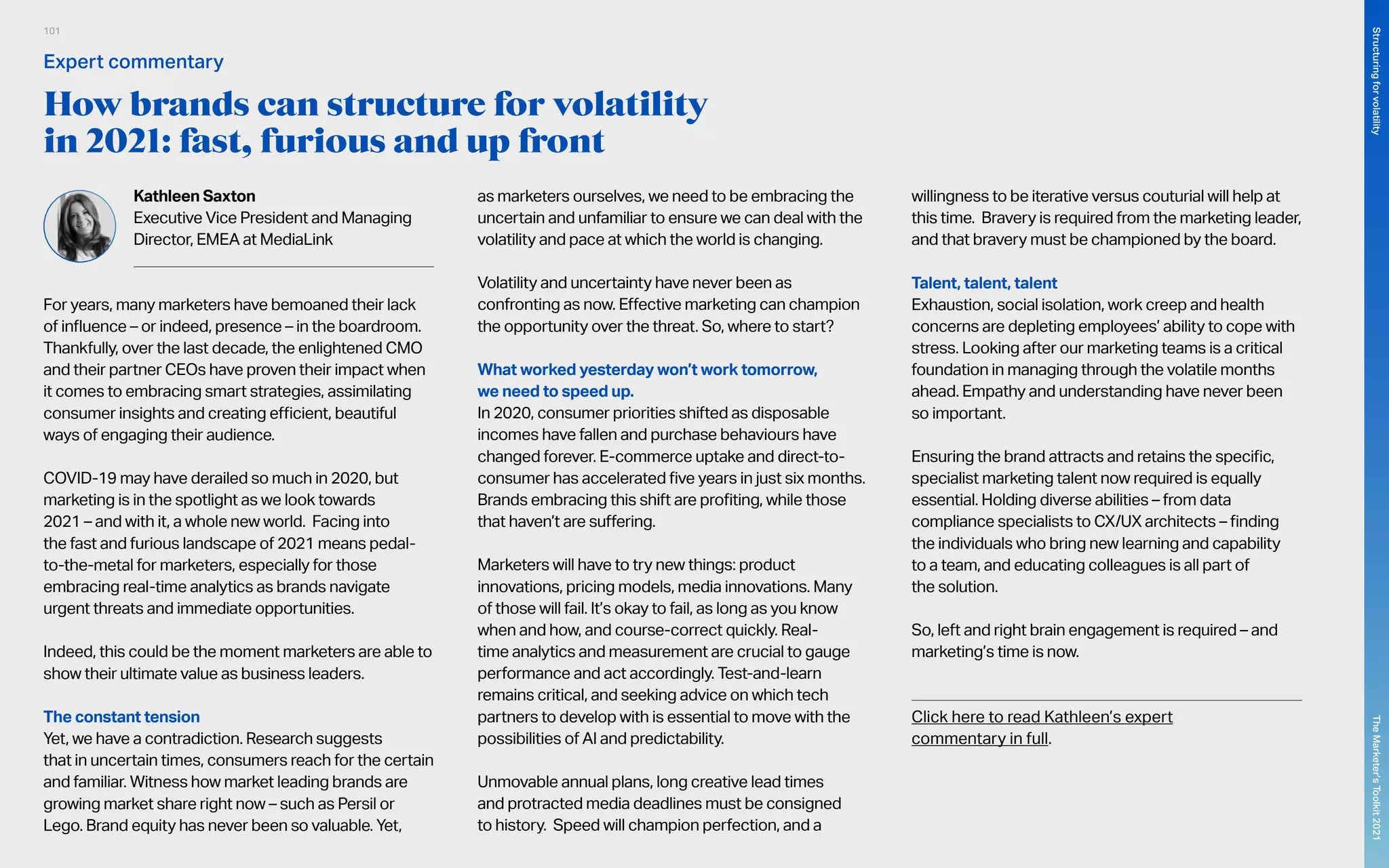 How brands can structure for volatility
in 2021: fast, furious and up front
Kathleen Saxton
Executive Vice President and Managing
Director, EMEA at MediaLink
For years, many marketers have bemoaned their lack
of influence – or indeed, presence – in the boardroom.
Thankfully, over the last decade, the enlightened CMO
and their partner CEOs have proven their impact when
it comes to embracing smart strategies, assimilating
consumer insights and creating efficient, beautiful
ways of engaging their audience.
COVID-19 may have derailed so much in 2020, but
marketing is in the spotlight as we look towards
2021 – and with it, a whole new world. Facing into
the fast and furious landscape of 2021 means pedal-
to-the-metal for marketers, especially for those
embracing real-time analytics as brands navigate
urgent threats and immediate opportunities.
Indeed, this could be the moment marketers are able to
show their ultimate value as business leaders.
The constant tension
Yet, we have a contradiction. Research suggests
that in uncertain times, consumers reach for the certain
and familiar. Witness how market leading brands are
growing market share right now – such as Persil or
Lego. Brand equity has never been so valuable. Yet,
as marketers ourselves, we need to be embracing the
uncertain and unfamiliar to ensure we can deal with the
volatility and pace at which the world is changing.
Volatility and uncertainty have never been as
confronting as now. Effective marketing can champion
the opportunity over the threat. So, where to start?
What worked yesterday won’t work tomorrow,
we need to speed up.
In 2020, consumer priorities shifted as disposable
incomes have fallen and purchase behaviours have
changed forever. E-commerce uptake and direct-to-
consumer has accelerated five years in just six months.
Brands embracing this shift are profiting, while those
that haven’t are suffering.
Marketers will have to try new things: product
innovations, pricing models, media innovations. Many
of those will fail. It’s okay to fail, as long as you know
when and how, and course-correct quickly. Real-
time analytics and measurement are crucial to gauge
performance and act accordingly. Test-and-learn
remains critical, and seeking advice on which tech
partners to develop with is essential to move with the
possibilities of AI and predictability.
Unmovable annual plans, long creative lead times
and protracted media deadlines must be consigned
to history. Speed will champion perfection, and a
willingness to be iterative versus couturial will help at
this time. Bravery is required from the marketing leader,
and that bravery must be championed by the board.
Talent, talent, talent
Exhaustion, social isolation, work creep and health
concerns are depleting employees’ ability to cope with
stress. Looking after our marketing teams is a critical
foundation in managing through the volatile months
ahead. Empathy and understanding have never been
so important.
Ensuring the brand attracts and retains the specific,
specialist marketing talent now required is equally
essential. Holding diverse abilities – from data
compliance specialists to CX/UX architects – finding
the individuals who bring new learning and capability
to a team, and educating colleagues is all part of
the solution.
So, left and right brain engagement is required – and
marketing’s time is now.
	
Click here to read Kathleen’s expert
commentary in full.
Expert commentary
101
The
Marketer’s
Toolkit
2021
Structuring
for
volatility
 