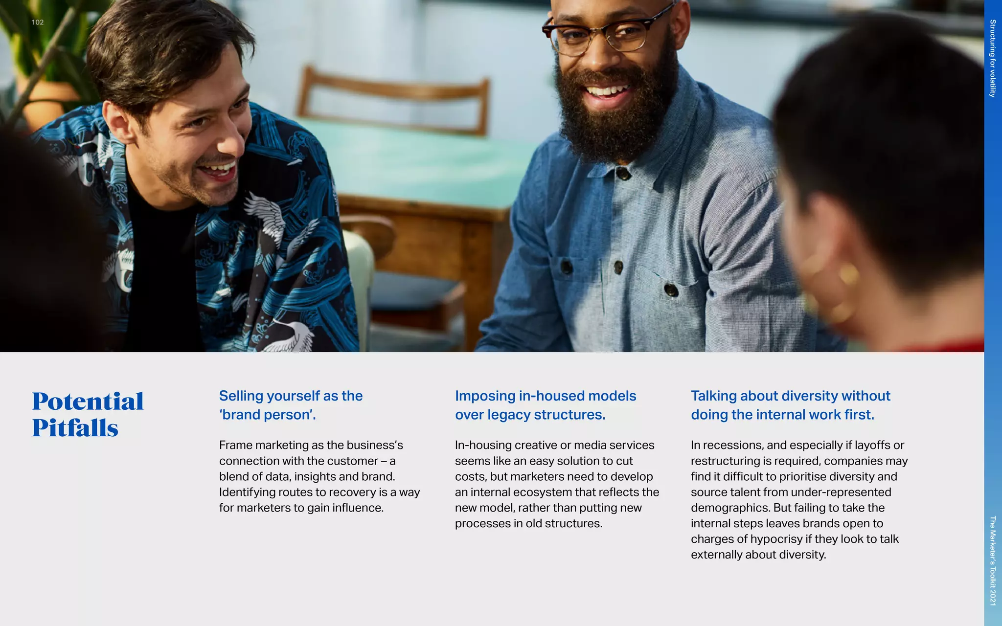 Potential
Pitfalls
Selling yourself as the
‘brand person’.
Frame marketing as the business’s
connection with the customer – a
blend of data, insights and brand.
Identifying routes to recovery is a way
for marketers to gain influence.
Imposing in-housed models
over legacy structures.
In-housing creative or media services
seems like an easy solution to cut
costs, but marketers need to develop
an internal ecosystem that reflects the
new model, rather than putting new
processes in old structures.
Talking about diversity without
doing the internal work first.
In recessions, and especially if layoffs or
restructuring is required, companies may
find it difficult to prioritise diversity and
source talent from under-represented
demographics. But failing to take the
internal steps leaves brands open to
charges of hypocrisy if they look to talk
externally about diversity.
102
The
Marketer’s
Toolkit
2021
Structuring
for
volatility
 