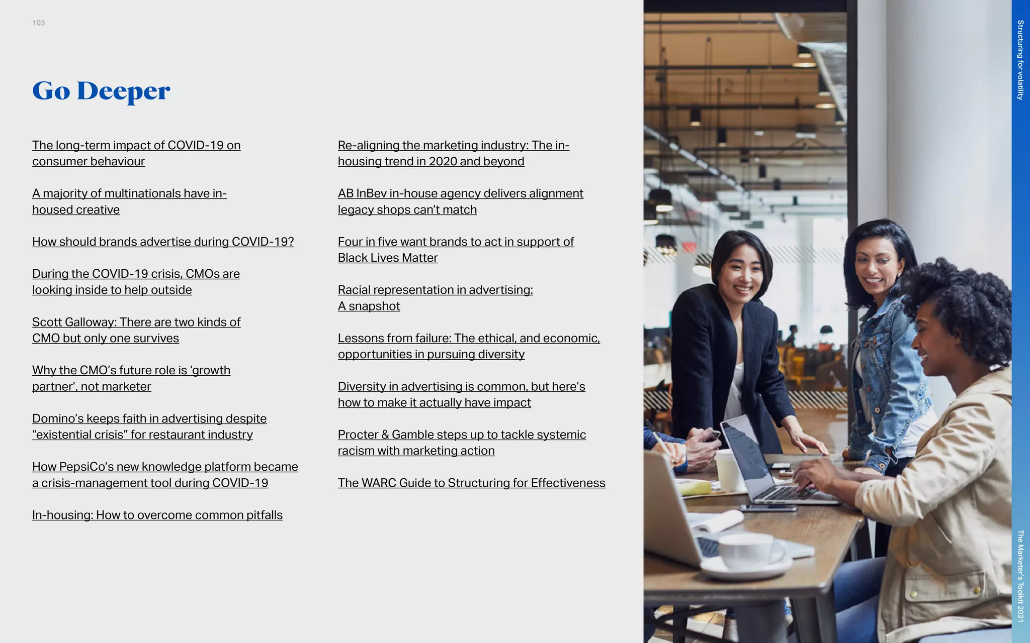 Go Deeper
The long-term impact of COVID-19 on
consumer behaviour
A majority of multinationals have in-
housed creative
How should brands advertise during COVID-19?
During the COVID-19 crisis, CMOs are
looking inside to help outside
Scott Galloway: There are two kinds of
CMO but only one survives
Why the CMO’s future role is ‘growth
partner’, not marketer
Domino’s keeps faith in advertising despite
“existential crisis” for restaurant industry
How PepsiCo’s new knowledge platform became
a crisis-management tool during COVID-19
In-housing: How to overcome common pitfalls
Re-aligning the marketing industry: The in-
housing trend in 2020 and beyond
AB InBev in-house agency delivers alignment
legacy shops can’t match
Four in five want brands to act in support of
Black Lives Matter
Racial representation in advertising:
A snapshot
Lessons from failure: The ethical, and economic,
opportunities in pursuing diversity
Diversity in advertising is common, but here’s
how to make it actually have impact
Procter & Gamble steps up to tackle systemic
racism with marketing action
The WARC Guide to Structuring for Effectiveness
103
The
Marketer’s
Toolkit
2021
Structuring
for
volatility
 