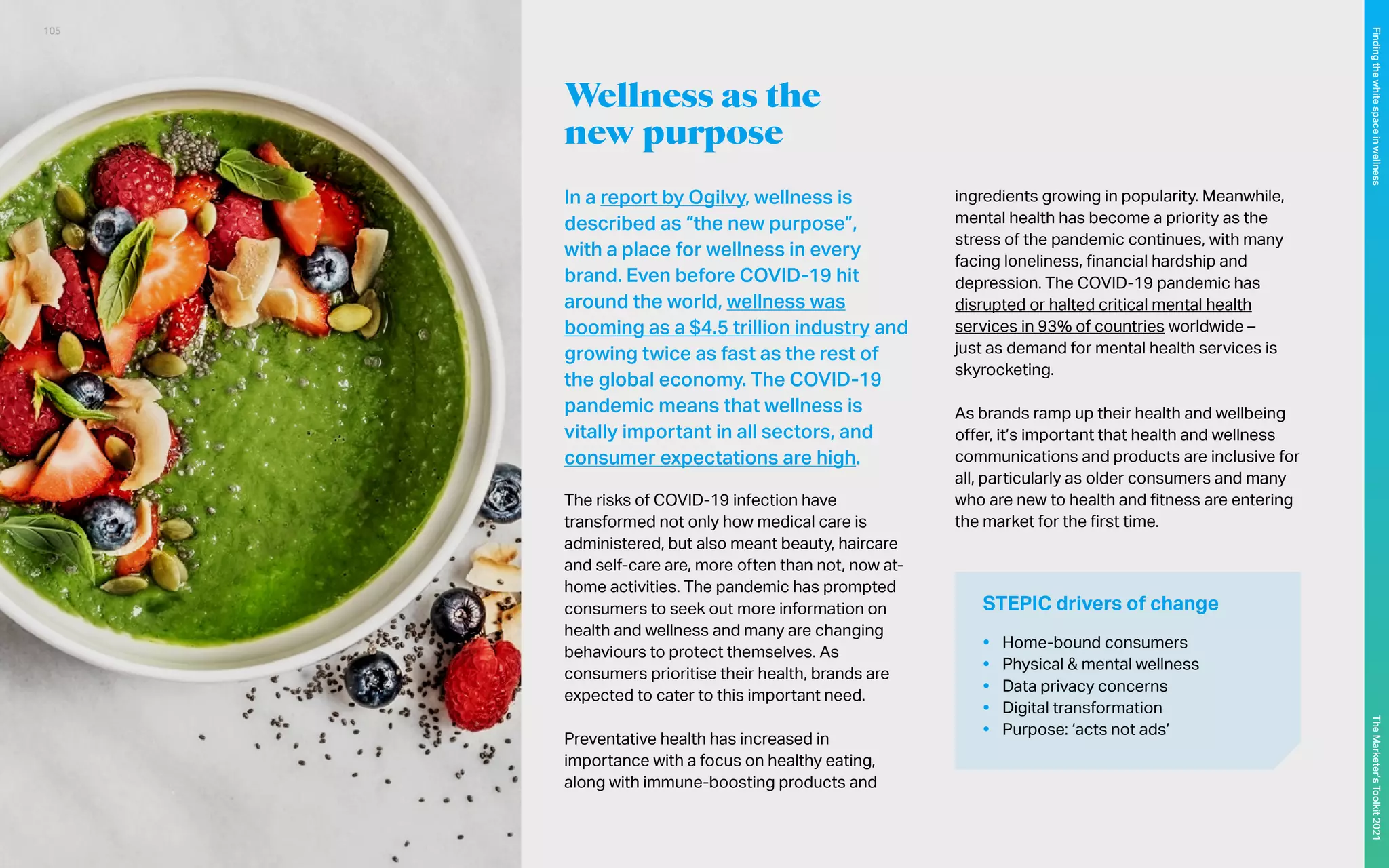 Wellness as the
new purpose
In a report by Ogilvy, wellness is
described as “the new purpose”,
with a place for wellness in every
brand. Even before COVID-19 hit
around the world, wellness was
booming as a $4.5 trillion industry and
growing twice as fast as the rest of
the global economy. The COVID-19
pandemic means that wellness is
vitally important in all sectors, and
consumer expectations are high.
The risks of COVID-19 infection have
transformed not only how medical care is
administered, but also meant beauty, haircare
and self-care are, more often than not, now at-
home activities. The pandemic has prompted
consumers to seek out more information on
health and wellness and many are changing
behaviours to protect themselves. As
consumers prioritise their health, brands are
expected to cater to this important need.
Preventative health has increased in
importance with a focus on healthy eating,
along with immune-boosting products and
ingredients growing in popularity. Meanwhile,
mental health has become a priority as the
stress of the pandemic continues, with many
facing loneliness, financial hardship and
depression. The COVID-19 pandemic has
disrupted or halted critical mental health
services in 93% of countries worldwide –
just as demand for mental health services is
skyrocketing.
As brands ramp up their health and wellbeing
offer, it’s important that health and wellness
communications and products are inclusive for
all, particularly as older consumers and many
who are new to health and fitness are entering
the market for the first time.
STEPIC drivers of change
•	 Home-bound consumers
•	 Physical & mental wellness
•	 Data privacy concerns
•	 Digital transformation
•	 Purpose: ‘acts not ads’
105
The
Marketer’s
Toolkit
2021
Finding
the
white
space
in
wellness
 