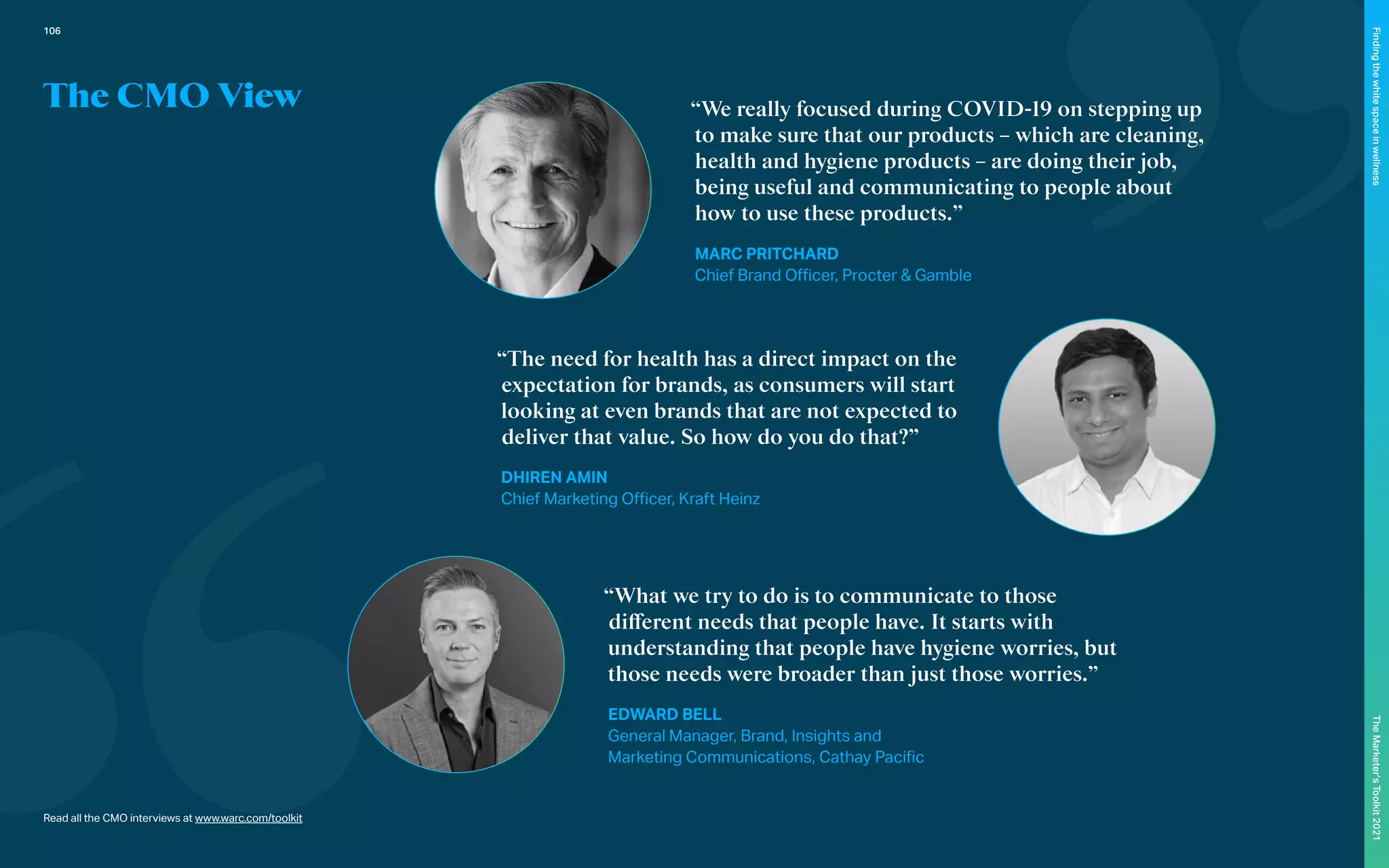 The CMO View
Read all the CMO interviews at www.warc.com/toolkit
“We really focused during COVID-19 on stepping up
to make sure that our products – which are cleaning,
health and hygiene products – are doing their job,
being useful and communicating to people about
how to use these products.”
MARC PRITCHARD
Chief Brand Officer, Procter & Gamble
“The need for health has a direct impact on the
expectation for brands, as consumers will start
looking at even brands that are not expected to
deliver that value. So how do you do that?”
DHIREN AMIN
Chief Marketing Officer, Kraft Heinz
“What we try to do is to communicate to those
different needs that people have. It starts with
understanding that people have hygiene worries, but
those needs were broader than just those worries.”
EDWARD BELL
General Manager, Brand, Insights and
Marketing Communications, Cathay Pacific
106
The
Marketer’s
Toolkit
2021
Finding
the
white
space
in
wellness
 