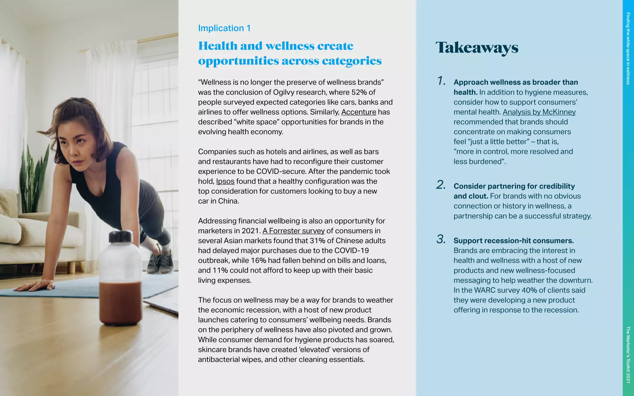 Takeaways
“Wellness is no longer the preserve of wellness brands”
was the conclusion of Ogilvy research, where 52% of
people surveyed expected categories like cars, banks and
airlines to offer wellness options. Similarly, Accenture has
described “white space” opportunities for brands in the
evolving health economy.
Companies such as hotels and airlines, as well as bars
and restaurants have had to reconfigure their customer
experience to be COVID-secure. After the pandemic took
hold, Ipsos found that a healthy configuration was the
top consideration for customers looking to buy a new
car in China.
Addressing financial wellbeing is also an opportunity for
marketers in 2021. A Forrester survey of consumers in
several Asian markets found that 31% of Chinese adults
had delayed major purchases due to the COVID-19
outbreak, while 16% had fallen behind on bills and loans,
and 11% could not afford to keep up with their basic
living expenses.
The focus on wellness may be a way for brands to weather
the economic recession, with a host of new product
launches catering to consumers’ wellbeing needs. Brands
on the periphery of wellness have also pivoted and grown.
While consumer demand for hygiene products has soared,
skincare brands have created ‘elevated’ versions of
antibacterial wipes, and other cleaning essentials.
1.	 Approach wellness as broader than
health. In addition to hygiene measures,
consider how to support consumers’
mental health. Analysis by McKinney
recommended that brands should
concentrate on making consumers
feel “just a little better” – that is,
“more in control, more resolved and
less burdened”.
2.	 Consider partnering for credibility
and clout. For brands with no obvious
connection or history in wellness, a
partnership can be a successful strategy.
3.	 Support recession-hit consumers.
Brands are embracing the interest in
health and wellness with a host of new
products and new wellness-focused
messaging to help weather the downturn.
In the WARC survey 40% of clients said
they were developing a new product
offering in response to the recession.
Implication 1
Health and wellness create
opportunities across categories
107
The
Marketer’s
Toolkit
2021
Finding
the
white
space
in
wellness
 